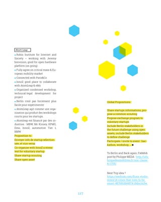 127
Atom Leap
 Robin Institute for Internet and
Society – working with Jeremy
bonvoisin, good for open hardware
platform (on going)
 Fully agree on critical mass  Eu-
ropean mobility market
 Connected with ParisCo
 InnoZ good place to collaborate
with AtomLeap  eMo
 Organized condensed workshop,
technical-legal development for
project
 Berlin n’est pas forcément plus
facile pour expérimenter
 AtomLeap agit comme une orga-
nisation qui produit des workshops
courts pour les startups.
 Atomleap est financé par des in-
dustries : MBW, Mc Kinsey, KPMG,
Emo, InnoZ, automotive Tier 1,
BMW
Proposition to :
Envoyer info de startup sélection-
née, et vice versa
Co-organise with InnoZ a stress
test for voluntary startup
Share startup scouting
Share open asset
Global Propositions :
Share startups informations, pro-
pose a common scouting
Propose exchange program to
volontary startups
Include Berlin stakeholders in
the future challenge using open
assets, include Berlin stakeholders
to define challenge
Participate / invite to event : hac-
kathon, workshop, ...
To Berlin and Back again, FabMob
post by Philippe MEDA : http://lafa-
briquedesmobilites.fr/non-classe-
fr/1705/
Next Trip idea ?
https://medium.com/fluxx-studio-
notes/14-cities-that-tries-to-be-
smart-487bf6284457#.18dnctn3w
 