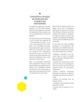 14
Conforter un mode
de mobilisation
flexible des
partenaires
Le mode de mobilisation des par-
tenaires a lui été assez efficace,
même s’il a pu reposer sur une part
de malentendu dans certains cas,
car ces malentendus n’ont pas été
négatifs.
En restant très ouverte la Fabrique
a mis en place une approche de
«  vient participer qui veut  » et de
«  qui vient participer doit contri-
buer ». Et si initialement de nom-
breux partenaires jugés incontour-
nables de l’innovation en France
ont annoncé leur contribution,
certains de ceux-ci ont bien vite
renoncé à être partie prenante d’un
dispositif réellement ouvert qu’ils
ne pourraient pas capter.
Dans un écosystème foisonnant
cela a finalement été pour le plus
grand bénéfice du dispositif qui en
offrant rien d’immédiat (comme
une bourse ou du sponsoring) ne
permet qu’a des partenaires actifs
et engagés de venir participer.
Mais outre cet aspect positif il est
apparu aussi que les nombreux
partenaires convaincus de l’intérêt
de la Fabrique, devaient aussi être
quelque peu guidés et canalisés,
au risque de ne pas y trouver leur
compte, ou simplement de passer à
côté d’un rôle clef difficile pour eux
à identifier.
Si l’on doit donc lister quelques
modalités de contributions des
partenaires aux bénéfices des star-
tups retenues nous pourrions lister
par ordre d’implication croissant :
 expliquer clairement leurs be-
soins dans le type de marché
que les startups souhaitent elles-
mêmes pénétrer,
 partager des informations clefs
sur leurs choix, leurs stratégies et
leurs actions pour que les startups
puissent entrer en concurrence
rapidement,
 allouer certaines ressources
techniques, humaines ou informa-
tionnelles pour encore accélérer le
projet,
 amener des startups chez ses
propres clients,
 collaborer sur le marché en mode
preuve de concept,
 investir dans le projet ou le ra-
cheter.
 
