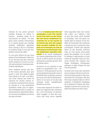 15
Certains de ces points peuvent
sembler étranges ou même il-
lusoires  : pourquoi armer de la
concurrence en réalité  ? Et bien
parce qu’en matière d’innovation,
si un grand groupe par exemple
souhaite réellement apprendre
d’une startup il doit la considérer
en position d’agir et non pas sim-
plement d’avoir des idées. 
Le vrai point délicat est que nous
parlons d’une démarche collective,
ce qui veut dire que des communs
seront produits et ouverts au mar-
ché, pas seulement à quelques par-
tenaires spécifiques.
Cette modalité devrait elle aus-
si être mieux précisée, pour qu’il
puisse y avoir des règles souples
mais claires à ce sujet : à la sélec-
tion d’une startup une forme de
commun est choisie comme re-
versement contributif de la startup
au marché et si des partenaires
souhaitent l’aider, puis se rappro-
cher stratégiquement du projet, ils
doivent pouvoir rapidement détou-
rer une zone stratégique qui elle ne
sera pas reversée.
Au final le commun peut être une
cartographie à jour d’un marché
encore mal connu ou peu forma-
lisé, des retours d’expérience do-
cumentés sur ce qui marche ou
ne marche pas avec des usagers
d’une nouvelle modalité de mo-
bilité, de la technique, du code, de
l’information et des données, voire
des plateformes logicielles com-
munes. Et les zones stratégiques
qui restent propriétaires de la star-
tup (et si elle le choisit de certains
partenaires proches) peuvent être
de même nature.
Qu’ouvre-t-on en commun et que
garde-t-on propriétaire  (les «  en-
closures ») ? Être plus précis sur ces
points permettra de garder toute la
flexibilité dont la Fabrique a besoin
pour jouer son rôle écosystémique :
savoir ce sur quoi on ne peut pas
transiger laisse complètement
flexible sur le reste.
Il sera aussi opportun de rester vi-
gilant sur l’approche des communs
qui a été activement et positive-
ment engagée. La liste des com-
muns que nous avons rappelée
reste jusqu’alors dans une culture
très «  data  » ou «  logiciel  ». Cela
ne doit pas rester aussi limitatif
et technique. C’est une pente na-
turelle dans la mesure où les mo-
dèles de l’économie des communs
a beaucoup servi a posteriori pour
revendiquer l’intérêt des logiciels
libres ou des données ouvertes,
mais ce n’est qu’une toute petite
partie des possibles. Sur ce point
la Fabrique a déjà produit un gros
travail de synthèse, mais les com-
muns doivent être compris sous
l’angle stratégique, économique,
politique ou légal chaque fois que
cela est possible.
Au final cette vision des communs
aura un impact clef pour la structu-
ration des partenariats et des com-
munautés de la Fabrique. Elle doit
être aussi comprise dans ce rôle et
organiser la flexibilité stratégique
de ce dispositif. Produire des tech-
nologies ouvertes n’est qu’une mo-
dalité facultative de cette vision.
 