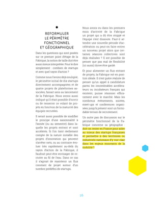 16
Reformuler
le périmètre
fonctionnel
et géographique
Dans les questions qui sont posées
sur ce premier point d’étape de la
Fabrique, la notion de taille doit être
aussi mieux interprétée. Pour le dire
simplement  : combien de startups
et avec quel rayon d’action ?
Comme nous l’avons déjà souligné,
le périmètre initial de dix startups
directement accompagnées et de
quatre projets de plateformes as-
sociées, faisait sens au lancement
de la Fabrique. Nous avons aussi
indiqué qu’il était possible d’ouvrir
ou de resserrer ce volant de pro-
jets en fonction de la maturité des
équipes recrutées.
Il serait aussi possible de modifier
le principe d’une saisonnalité à
l’année (ou au semestre) dans la-
quelle les projets entrent et sont
accélérés. Si l’on tient réellement
compte de la nature instable des
projets d’innovation qui peuvent
s’arrêter nets, ou au contraire évo-
luer très rapidement au-delà du
rayon d’action de la Fabrique, il
faudrait peut-être envisager de re-
cruter au fil de l’eau. Dans ce cas
il s’agirait de maintenir un flux
constant de projet autour d’un
nombre prédéfini de startups.
Nous avons eu dans les premiers
mois d’activité de la Fabrique
un projet qui a dû être stoppé et
l’équipe s’est dissoute. Faut-il at-
tendre une nouvelle période d’ac-
célération ou peut-on faire entrer
un nouveau projet alors que cer-
taines séances collectives sont
déjà réalisées  ? Il est possible de
penser que pas mal de flexibilité
(ici aussi) doive être gardé.
Et pour alimenter un flux entrant
de projets, la Fabrique est en posi-
tion idéale. Il n’est guère réaliste de
penser qu’un appel à candidature
parmi les innombrables accéléra-
teurs ou incubateurs français qui
existent, puisse résonner effica-
cement avec le marché. Mais les
nombreux évènements, soirées,
meet-ups et conférences organi-
sées jusqu’à présent sont un formi-
dable terrain de recrutement.
Un autre pan de discussion sur le
périmètre fonctionnel de la Fa-
brique concerne sa géographie  :
doit-on rester en France pour aider
au mieux des startups françaises
et permettre à des territoires ou
industriels nationaux d’y voir clair
dans les enjeux mouvants de la
mobilité ?
 