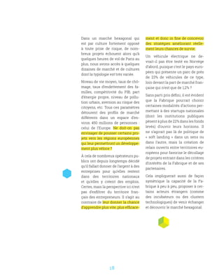18
Dans un marché hexagonal qui
est par culture fortement opposé
à toute prise de risque, de nom-
breux projets échouent alors qu’à
quelques heures de vol de Paris au
plus, nous avons accès à quelques
dizaines de marché et de cultures
dont la typologie est très variée.
Niveau de vie moyen, taux de chô-
mage, taux d’endettement des fa-
milles, compétitivité du PIB, part
d’énergie propre, niveau de pollu-
tion urbain, aversion au risque des
citoyens, etc. Tous ces paramètres
détourent des profils de marché
différents dans un espace d’en-
viron 450 millions de personnes  :
celui de l’Europe. Ne doit-on pas
envisager de pousser certains pro-
jets vers les régions européennes
qui leur permettront un développe-
ment plus véloce ?
À cela de nombreux opérateurs pu-
blics ont depuis longtemps décidé
qu’il fallait donner de l’argent à des
entreprises pour qu’elles restent
dans des territoires nationaux
et qu’elles y créent des emplois.
Certes, mais la perspective ici n’est
pas d’exfiltrer du territoire fran-
çais des entrepreneurs. Il s’agit au
contraire de leur donner la chance
d’apprendre plus vite, plus efficace-
ment et donc in fine de concevoir
des stratégies améliorant réelle-
ment leurs chances de survie.
Un véhicule électrique ne de-
vrait-il pas être testé en Norvège
d’abord, puisque c’est le pays euro-
péen qui présente un parc de près
de 23% de véhicules de ce type,
loin devant la part de marché fran-
çaise qui n’est que de 1,2% ?
Sans parti pris défini, il est évident
que la Fabrique pourrait choisir
certaines modalités d’actions per-
mettant à des startups nationales
(dont les institutions publiques
pèsent à plus de 22% dans les fonds
levés) d’ouvrir leurs horizons. Il
ne s’agirait pas là de politique de
«  soft landing  » dans un sens ou
dans l’autre, mais la création de
relais ouverts entre territoires eu-
ropéens pour favorise le décollage
de projets entrant dans les critères
d’intérêts de la Fabrique et de ses
partenaires.
Cela impliquerait aussi de façon
symétrique la capacité de la Fa-
brique à peu à peu, proposer à cer-
tains acteurs étrangers (comme
des incubateurs ou des clusters
technologiques) de venir échanger
et découvrir le marché hexagonal.
 