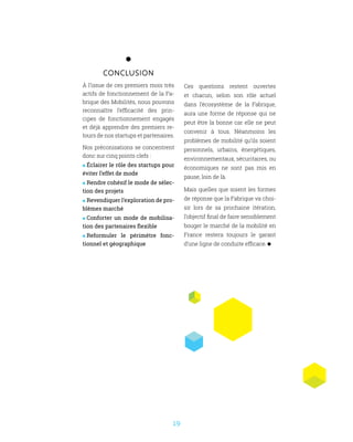 19
conclusion
À l’issue de ces premiers mois très
actifs de fonctionnement de la Fa-
brique des Mobilités, nous pouvons
reconnaître l’efficacité des prin-
cipes de fonctionnement engagés
et déjà apprendre des premiers re-
tours de nos startups et partenaires.
Nos préconisations se concentrent
donc sur cinq points clefs :
 Éclairer le rôle des startups pour
éviter l’effet de mode
 Rendre cohésif le mode de sélec-
tion des projets
 Revendiquer l’exploration de pro-
blèmes marché
 Conforter un mode de mobilisa-
tion des partenaires flexible
 Reformuler le périmètre fonc-
tionnel et géographique
Ces questions restent ouvertes
et chacun, selon son rôle actuel
dans l’écosystème de la Fabrique,
aura une forme de réponse qui ne
peut être la bonne car elle ne peut
convenir à tous. Néanmoins les
problèmes de mobilité qu’ils soient
personnels, urbains, énergétiques,
environnementaux, sécuritaires, ou
économiques ne sont pas mis en
pause, loin de là.
Mais quelles que soient les formes
de réponse que la Fabrique va choi-
sir lors de sa prochaine itération,
l’objectif final de faire sensiblement
bouger le marché de la mobilité en
France restera toujours le garant
d’une ligne de conduite efficace.
 