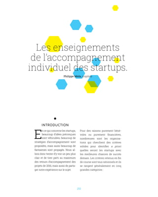 20
INTRODUCTION
E
n ce qui concerne les startups,
beaucoup d’idées préconçues
sont véhiculées, beaucoup de
stratégies d’accompagnement sont
proposées, mais aussi beaucoup de
fantasmes sont propagés. Nous al-
lons donc tenter d’y voir un peu plus
clair et de tirer parti au maximum
des retours d’accompagnement des
projets de 2016, mais aussi de parta-
ger notre expérience sur le sujet.
Philippe Méda, icopilots
Les enseignements
de l’accompagnement
individuel des startups.
Pour des raisons purement béné-
voles ou purement financières,
nombreuses sont les organisa-
tions qui cherchent des critères
solides pour identifier a priori
quelles seront les startups avec
les meilleures chances de succès
demain. Les critères retenus en fin
de course sont tous rationnels et ils
se rangent généralement en cinq
grandes catégories :
 