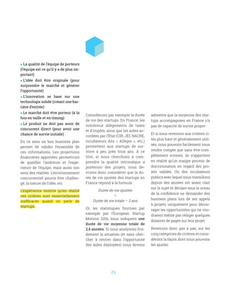21
 La qualité de l’équipe de porteurs
(l’équipe est ce qu’il y a de plus im-
portant)
 L’idée doit être originale (pour
surprendre le marché et générer
l’opportunité)
 L’innovation se base sur une
technologie solide (créant une bar-
rière d’entrée)
 Le marché doit être porteur (à la
fois en taille et en timing)
 Le produit ne doit pas avoir de
concurrent direct (pour avoir une
chance de survie initiale)
En ce sens un bon business plan
permet de valider l’ensemble de
ces informations. Les projections
financières apportées permettront
de qualifier l’ambition et l’expé-
rience de l’équipe, mais aussi son
sens des réalités. L’environnement
concurrentiel pourra être challen-
gé, la nature de l’idée, etc.
L’expérience montre qu’en réalité
ces critères sont essentiellement
inefficaces quand on parle de
startups.
Considérons par exemple la durée
de vie des startups. En France, les
nombreux allègements de taxes
et d’impôts, ainsi que les aides ac-
cordées par l’État (CIR, JEI, NACRE,
incubateurs dits «  Allègre  », etc.)
permettent aux startups de sur-
vivre à peu près trois ans. À ce
titre, si nous cherchons à com-
prendre la qualité intrinsèque a
posteriori des projets, nous de-
vrions donc considérer que la du-
rée de vie ajustée des startups en
France répond à la formule :
Durée de vie ajustée
=
Durée de vie totale – 3 ans
Or, les statistiques fournies par
exemple par l’European Startup
Monitor 2016, nous indiquent une
durée de vie moyenne totale de
2,4 années. Si nous analysons froi-
dement la situation (et sans cher-
cher à rentrer dans l’opportunité
des aides déployées) nous devons
admettre que la moyenne des star-
tups accompagnées en France n’a
pas de capacité de survie propre.
Et si nous revenons aux critères ci-
tés plus haut et généralement utili-
sés, nous pouvons facilement nous
rendre compte que sans être com-
plètement erronés, ils n’apportent
en réalité qu’un maigre pouvoir de
discrimination en regard des pro-
jets validés. Un des incubateurs
publics avec lequel nous travaillons
depuis des années est assez clair
sur le sujet et déclare sous le sceau
de la confidence ne demander des
business plans lors de ses appels
à projets, uniquement pour décou-
rager les opportunistes qui ne vou-
draient même pas rédiger quelques
dizaines de pages sur leur projet.
Revenons donc pas à pas, sur les
cinq catégories de critères et consi-
dérons la façon dont nous pouvons
les ajuster.
 