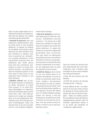 23
Dans les pays anglo-saxons les in-
vestisseurs se basent sur d’autres cri-
tères pour les porteurs. Ces critères
sont beaucoup plus personnels :
 Diversité du parcours, avec une
expérience professionnelle dans
au moins deux ou trois marchés
différents. La logique est d’abord
de considérer qu’un porteur ayant
passé dix ans chez Carrefour n’est
pas forcément le meilleur pour
avoir un point de vue « disruptif »
sur la grande distribution. Il sera
trop formaté. Un porteur avec une
expérience plus variée pourra
aussi faire des connexions inat-
tendues et nourrir un projet réel-
lement innovant : une expérience
dans les transports publics et une
autre dans le web social, ou une
expérience dans l’énergie et une
dans la banque.
 Équilibre culturel, avec un por-
teur plutôt financier et opérations,
un plutôt visionnaire et investi
d’une mission, et un profil tech-
nique (développeur ou ingénieur).
Sans être forcément dans la sainte
trinité CEO / CFO / CTO, l’idée gé-
nérale est là. Google par exemple,
dans un de ses programmes d’ac-
célération pour des startups pure-
ment technologiques, exige trois
associés dont un qui ait une expé-
rience ou une formation obligatoi-
rement dans le design.
 Sens de la résilience, qui est sou-
vent exprimé par la notion de « bat-
tle scar ». Littéralement « avoir des
cicatrices ». Un porteur qui a déjà
échoué par exemple est jugé plus
digne de confiance pour porter des
projets ambitieux. Il a appris des
choses qui ne peuvent s’apprendre
que de façon « dure » et sur le tas.
Une autre façon de sélectionner
des profils qui auront une meilleure
résistance au stress et une propen-
sion à pousser un marché alors que
d’autres s’arrêteraient et de valori-
ser une expérience dans un sport
de compétition à haut niveau. 
 Qualité du réseau, qu’on le veuille
ou non une grande partie de la
création d’entreprises à succès est
fondée sur personnes ayant accès
à des «  insiders  ». Des personnes
clefs facilitant la mise en relation
à de grands donneurs d’ordre, à des
sources de financement rapides, ou
à la capacité à recruter des talents
rares. Si Frédéric Mazella souhaite
monter une startup, il sera peu
challengé sur la qualité de son idée.
On sait qui il est et quel est son ré-
seau. Pour des porteurs moins cé-
lèbres ce facteur joue et peut par-
faitement retenu.
Dans ces critères qui peuvent être
plus déterminants que ceux habi-
tuellement cités il faudrait aussi
envisager les deux zones d’ombres
des startups Françaises :
 Seuls 10% des porteurs sont des
femmes ;
 Et 80% des porteurs de startups
Françaises sont… Français.
Il serait difficile de dire « en consé-
quence de quoi pour mieux réussir,
les startups en France doivent être
lancées par plus de femmes étran-
gères  ». Mais ces critères peuvent
être considérés comme des facteurs
supplémentaires pouvant créer de
nouvelles opportunités (même si
ce ne seront pas forcément de
« meilleures » opportunités.)
 