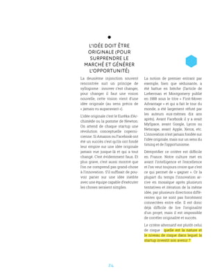 24
L’idée doit être
originale (pour
surprendre le
marché et générer
l’opportunité)
La deuxième injonction souvent
rencontrée suit un principe de
syllogisme : innover c’est changer,
pour changer il faut une vision
nouvelle, cette vision vient d’une
idée originale (au sens précis de
« jamais vu auparavant »).
L’idée originale c’est le Eurêka d’Ar-
chimède ou la pomme de Newton.
On attend de chaque startup une
révolution conceptuelle coperni-
cienne. Si Amazon ou Facebook ont
été un succès c’est qu’ils ont fondé
leur empire sur une idée originale
jamais vue jusque-là et qui a tout
changé. C’est évidemment faux. Et
plus grave, c’est aussi montré que
l’on ne comprend pas grand-chose
à l’innovation. S’il suffisait de pou-
voir parier sur une idée inédite
avec une équipe capable d’exécuter
les choses seraient simples.
La notion de premier entrant par
exemple, bien que séduisante, a
été battue en brèche (l’article de
Lieberman et Montgomery publié
en 1988 sous le titre «  First-Mover
Advantage » et qui a fait le tour du
monde, a été largement réfuté par
les auteurs eux-mêmes dix ans
après). Avant Facebook il y a avait
MySpace, avant Google, Lycos ou
Netscape, avant Apple, Xerox, etc.
L’innovation n’est jamais fondée sur
l’idée originale, mais sur un sens du
timing et de l’opportunisme.
Démystifier ce critère est difficile
en France. Notre culture met en
avant l’intelligence et l’excellence
et l’on veut toujours croire que c’est
ce qui permet de « gagner ». Or la
plupart du temps l’innovation ar-
rive en mosaïque après plusieurs
tentatives et itération de la même
idée, par plusieurs directions diffé-
rentes qui ne sont pas forcément
connectées entre elle. Il est donc
déjà difficile de lire l’originalité
d’un projet, mais il est impossible
de corréler originalité et succès.
Le critère alternatif est plutôt celui
de risque  : quelle est la nature et
le niveau de risque dans lequel la
startup investit son avenir ?
 