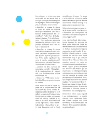 25
Pour résumer ce critère que nous
avons déjà mis en œuvre dans la
Fabrique (mais pas encore en point
de départ pour sélectionner des pro-
jets), la démarche est la suivante :
 Quantifier le niveau de risque
du projet en terme de difficulté
technique croissante (Cela est-il
faisable techniquement dès au-
jourd’hui  ? Faut-il faire de l’adap-
tation technique  ? Du développe-
ment ? Du transfert en partant de
la recherche publique ? Est-ce sim-
plement impossible dans l’état ac-
tuel de la science ?)
 Quantifier le niveau de risque
marché lui aussi en difficulté crois-
sante (La grande majorité du mar-
ché réclame déjà ce type de solu-
tion  ? Une partie significative du
cœur de marché serait intéressé ?
Des adoptants précoces ? Des inno-
vateurs ? Personne encore ?)
 Associer les deux niveaux de
risque pour identifier s’il s’agit plu-
tôt de « push techno », de « market
pull  », ou d’innovation de modèle
économique, etc.
 Estimer le « TTM » (time to mar-
ket) global dont on parle en mois ou
en années.
Cette approche par le risque re-
pose sur la simple définition de
l’ISO 31000 du risque comme in-
certitude sur les résultats. Ce n’est
ni bon, ni mauvais. C’est incertain.
Et c’est bien ce qui est intéressant
dans une startup  : quel est le ni-
veau et la nature de l’incertitude
qu’elle représente. Trop d’incerti-
tude et cela est peut-être un pro-
jet trop dangereux qui va (trop)
probablement échouer. Pas assez
d’incertitude et n’importe quelle
grande entreprise pourra réaliser
l’innovation avant la startup et la
propager avec plus de moyens.
Cette notion de risque est ce qui ca-
ractérise au final le plus la notion
d’innovation (de changement de
marché au sens de Schumpeter) et
donc d’opportunité.
À ce titre les fonds d’investisse-
ments financent les startups sur
cette notion même de risque, en
cherchant à miser sur un ensemble
de startups plus ou moins risquées
pour créer un portefeuille de pro-
babilité. Cela nécessite un certain
nombre de startups (plus d’une
centaine en flux), ce qui n’est pas
l’objectif de la Fabrique. Mais cette
question pourrait être prise en
compte. Nous avions vu lors du pré-
cédent rapport qu’à accompagner
une douzaine de startups par an
maximum, il ne fallait pas compter
sur des succès économiques mais
sur une capacité à explorer une
problématique intéressante. Pour-
quoi ne pas aussi avoir sur le radar
(ou dans l’environnement de la Fa-
brique) une masse critique de plu-
sieurs autres dizaines de startups
identifiées et connues (même si
elles ne sont pas accompagnées).
L’innovation est un jeu qui répond
à une loi de puissance : au plus de
startups sont concernées (avec
des critères adaptés dont nous
discutons), au meilleures sont les
chances d’être un opérateur de l’in-
novation efficace.
 