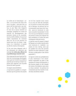 27
Le critère de la technologie «  so-
lide  » ou du brevet doit donc être
mis à sa place  : cela peut être un
point clef de projet pour une star-
tup, ou pas. Mais cela n’apporte
en tout cas à aucun moment un
avantage compétitif en terme de
marché, de développement des
premiers clients et de consolida-
tion du chiffre d’affaire. On pourrait
même argumenter du contraire
dans les cas où les porteurs ne
savent pas sortir du mode « ingé-
nieur » ou « chercheur » et passer
au rôle de créateur d’entreprise.
Si l’on veut donc dépasser cela il
est nécessaire de substituer par
exemple le critère plus efficace de
la problématique marché traité.
Il ne s’agit pas de savoir quel est l’in-
térêt de la technologie développée,
mais quel est l’intérêt du problème
marché que la startup compte mo-
biliser pour apporter une nouvelle
forme de valeur ajoutée.
Ce regard a deux bénéfices :
 Il permet de qualifier la compré-
hension que les porteurs de projets
ont de leur marché (nous avons
eu au cours de 2016 des exemples
sur la moitié au moins des projets
de la Fabrique, de porteurs qui ne
connaissaient pas assez leur mar-
ché –peut-on réinventer le vélo
sans connaître Amsterdam ?) et de
voir ceux qui ont déjà fait un travail
de premier niveau pour déjouer les
faux-semblants, ou isoler des axes
stratégiques déjà pertinents.
 Il permet aussi de jauger le regard
de l’équipe sur la valeur ajoutée qu’ils
vont construire et «  marketer  » au
travers de leur startup, ainsi que
de qualifier leur sens des priorités
(doivent-ils rester enfermés à coder
18 mois, ou déjà parler à des clients
potentiels ?)
Ce type de critère est probablement
le plus consensuel. Il est virtuel-
lement impossible de parler à des
membres du réseau Entreprendre, à
des busines angels, ou des chargés
de mission d’incubateurs sans avoir
ce retour constant : les porteurs ne
connaissent pas leur marché. Il mé-
rite donc de devenir central.
 