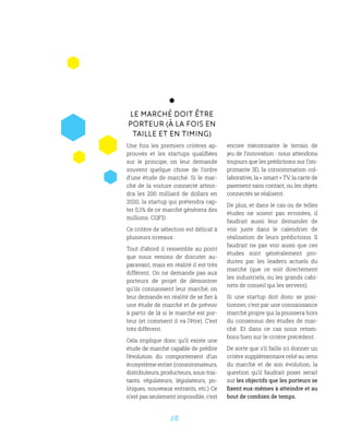 28
Le marché doit être
porteur (à la fois en
taille et en timing)
Une fois les premiers critères ap-
prouvés et les startups qualifiées
sur le principe, on leur demande
souvent quelque chose de l’ordre
d’une étude de marché. Si le mar-
ché de la voiture connecté attein-
dra les 200 milliard de dollars en
2020, la startup qui prétendra cap-
ter 0,1% de ce marché génèrera des
millions. CQFD.
Ce critère de sélection est délicat à
plusieurs niveaux :
Tout d’abord il ressemble au point
que nous venons de discuter au-
paravant, mais en réalité il est très
différent. On ne demande pas aux
porteurs de projet de démontrer
qu’ils connaissent leur marché, on
leur demande en réalité de se fier à
une étude de marché et de prévoir
à partir de là si le marché est por-
teur (et comment il va l’être). C’est
très différent.
Cela implique donc qu’il existe une
étude de marché capable de prédire
l’évolution du comportement d’un
écosystème entier (consommateurs,
distributeurs, producteurs, sous-trai-
tants, régulateurs, législateurs, po-
litiques, nouveaux entrants, etc.) Ce
n’est pas seulement impossible, c’est
encore méconnaitre le terrain de
jeu de l’innovation : nous attendons
toujours que les prédictions sur l’im-
primante 3D, la consommation col-
laborative, la « smart » TV, la carte de
paiement sans contact, ou les objets
connectés se réalisent.
De plus, et dans le cas ou de telles
études ne soient pas erronées, il
faudrait aussi leur demander de
voir juste dans le calendrier de
réalisation de leurs prédictions. Il
faudrait ne pas voir aussi que ces
études sont généralement pro-
duites par les leaders actuels du
marché (que ce soit directement
les industriels, ou les grands cabi-
nets de conseil qui les servent).
Si une startup doit donc se posi-
tionner, c’est par une connaissance
marché propre qui la poussera hors
du consensus des études de mar-
ché. Et dans ce cas nous retom-
bons bien sur le critère précédent.
De sorte que s’il faille ici donner un
critère supplémentaire relié au sens
du marché et de son évolution, la
question qu’il faudrait poser serait
sur les objectifs que les porteurs se
fixent eux-mêmes à atteindre et au
bout de combien de temps.
 