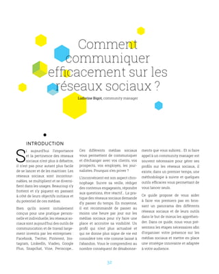 32
Comment
communiquer
efficacement sur les
réseaux sociaux ?
Introduction
S
i aujourd’hui l’importance
et la pertinence des réseaux
sociaux n’est plus à débattre,
il n’est pas pour autant plus facile
de se lancer et de les maitriser. Les
réseaux sociaux sont incontour-
nables, se multiplient et se diversi-
fient dans les usages. Beaucoup s’y
frottent et s’y piquent en passant
à côté de leurs objectifs initiaux et
du potentiel de ces médias.
Bien qu’ils soient initialement
conçus pour une pratique person-
nelle et individuelle, les réseaux so-
ciaux sont aujourd’hui des outils de
communication et de travail large-
ment investis par les entreprises :
Facebook, Twitter, Pinterest, Ins-
tagram, LinkedIn, Viadeo, Google
Plus, Snapchat, Vine, Periscope…
Ces différents médias sociaux
vous permettent de communiquer
et d’échanger avec vos clients, vos
prospects, vos employés, les jour-
nalistes. Pourquoi s’en priver ?
L’inconvénient est son aspect chro-
nophage. Suivre sa veille, rédiger
des contenus engageants, répondre
aux questions, être réactif… La pra-
tique des réseaux sociaux demande
d’y passer du temps. En moyenne,
il est recommandé de passer au
moins une heure par jour sur les
médias sociaux pour s’y faire une
place et accroitre sa visibilité. Un
profil qui n’est plus actualisé et
qui ne donne plus signe de vie est
considéré très vite comme laissé à
l’abandon. Vous le comprendrez au
nombre conséquent de désabonne-
ments que vous subirez… Et si faire
appel à un community manager est
souvent nécessaire pour gérer ses
profils sur les réseaux sociaux, il
existe, dans un premier temps, une
méthodologie à suivre et quelques
outils efficaces vous permettant de
vous lancer seuls.
Ce guide propose de vous aider
à faire vos premiers pas en bros-
sant un panorama des différents
réseaux sociaux et de leurs outils
dans le but de mieux les appréhen-
der. Dans ce guide, nous vous pré-
sentons les étapes nécessaires afin
d’organiser votre présence sur les
médias sociaux et mettre en place
une stratégie innovante et adaptée
à votre audience.
Ludivine Bigot, community manager
 