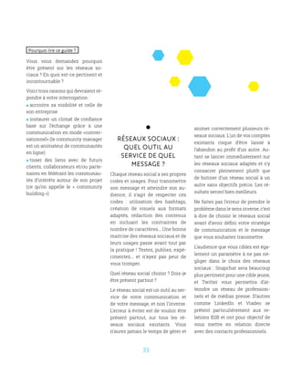 33
Réseaux sociaux :
Quel outil au
service de quel
message ?
Chaque réseau social a ses propres
codes et usages. Pour transmettre
son message et atteindre son au-
dience, il s’agit de respecter ces
codes : utilisation des hashtags,
création de visuels aux formats
adaptés, rédaction des contenus
en incluant les contraintes de
nombre de caractères... Une bonne
maitrise des réseaux sociaux et de
leurs usages passe avant tout par
la pratique ! Testez, publiez, expé-
rimentez... et n’ayez pas peur de
vous tromper.
Quel réseau social choisir ? Dois-je
être présent partout ?
Le réseau social est un outil au ser-
vice de votre communication et
de votre message, et non l’inverse.
L’erreur à éviter est de vouloir être
présent partout, sur tous les ré-
seaux sociaux existants. Vous
n’aurez jamais le temps de gérer et
animer correctement plusieurs ré-
seaux sociaux. L’un de vos comptes
existants risque d’être laissé à
l’abandon au profit d’un autre. Au-
tant se lancer immédiatement sur
les réseaux sociaux adaptés et s’y
consacrer pleinement plutôt que
de butiner d’un réseau social à un
autre sans objectifs précis. Les ré-
sultats seront bien meilleurs.
Ne faites pas l’erreur de prendre le
problème dans le sens inverse, c’est
à dire de choisir le réseaux social
avant d’avoir défini votre stratégie
de communication et le message
que vous souhaitez transmettre.
L’audience que vous ciblez est éga-
lement un paramètre à ne pas né-
gliger dans le choix des réseaux
sociaux : Snapchat sera beaucoup
plus pertinent pour une cible jeune,
et Twitter vous permettra d’at-
teindre un réseau de profession-
nels et de médias presse. D’autres
comme LinkedIn et Viadeo se
prêtent particulièrement aux re-
lations B2B et ont pour objectif de
vous mettre en relation directe
avec des contacts professionnels.
Pourquoi lire ce guide ?
Vous vous demandez pourquoi
être présent sur les réseaux so-
ciaux ? En quoi est-ce pertinent et
incontournable ?
Voici trois raisons qui devraient ré-
pondre à votre interrogation :
 accroitre sa visibilité et celle de
son entreprise
 instaurer un climat de confiance
basé sur l’échange grâce à une
communication en mode «conver-
sationnel» (le community manager
est un animateur de communautés
en ligne)
 tisser des liens avec de futurs
clients, collaborateurs et/ou parte-
naires en fédérant les communau-
tés d’intérêts autour de son projet
(ce qu’on appelle le «  community
building »)
 