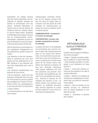 34
Aujourd’hui, les médias sociaux
sont des outils permettant aux en-
treprises et grandes marques de
faciliter la conversation avec ses
clients. Facebook Messenger et
Twitter sont en voie de devenir les
meilleurs outils de «relation client»
et «service après-vente». SnapChat
et WhatsApp, deux réseaux sociaux
dits de «communication conver-
sationnelle», acquièrent de plus en
plus d’utilisateurs, et sont les coque-
luches des plus jeunes (15-25 ans).
Afin de favoriser la conversation et,
par conséquent, l’engagement sur
vos publications, gardez toujours à
l’esprit :
 de répondre à tous les commen-
taires et questions qui vous sont
posées (sur les publications ou en
MP). Montrez à vos abonnés que
vous êtes disponibles pour eux et
réactifs,
 de remercier régulièrement vos
abonnés de vous suivre,
 de les impliquer : posez-leur des
questions, demandez-leur leur avis
sur votre produit ou service, publiez
des sondages (sur Twitter ou Face-
book), invitez vos «ambassadeurs»
à une rencontre IRL («In Real Life»).
 Soyez créatifs !
La communication ne se fait pas à
sens unique !
Méthodologie :
Quelle stratégie
adopter ?
Quelles sont les étapes de l’élabora-
tion d’une stratégie ?
 Etape 1 : Rédiger son plan marke-
ting et élaborer sa ligne éditoriale
= Quel message souhaite-t-on faire
passer, à qui s’adresse-t-on, dans
quel but ?
 Etape 2 : Choix des réseaux so-
ciaux les plus adaptés à sa cible et
sa ligne éditoriale
 Etape 3 : Elaborer la stratégie de
community management en cohé-
rence avec son plan de communi-
cation global
 Etape 4 : Créer ses profils sur les
réseaux sociaux, en cohérence
avec sa charte graphique et son
identité visuelle
 Etape 5 : Animation et gestion
des comptes
Communiquer, converser, échan-
ger sur les réseaux sociaux n’est
pas une perte de temps. Bien au
contraire, cela fait partie de votre
stratégie de communication au
même titre que les relations client
et relation presse.
COMMUNICATION = transmettre
et recevoir un message
CONVERSATION = écouter, com-
prendre, transmettre et recevoir
un message
La phase d’écoute et de feedbacks
est primordiale pour pouvoir ani-
mer et gérer des communautés en
ligne. Si vos clients sont mécon-
tents, ils ne prendront aucune pin-
cette avec vous sur les réseaux so-
ciaux. La gestion de crise fait aussi
partie de vos tâches, mieux vaut
prévoir les réponses à l’avance. Et
pour cela : anticipez ! Réunissez
votre équipe, établissez une liste
des questions qui peuvent vous
être posées, des problèmes que vos
client sont susceptibles de rencon-
trer... Associez à chacune de ces
requêtes une réponse. Le but : ne
laissez jamais une question sans
réponse, un problème rencontré
sans solution apportée au risque
de faire ressentir à votre client un
sentiment d’insatisfaction.
 