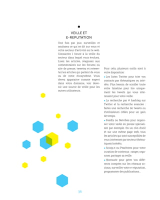 36
Veille et
E-reputation
Une fois par jour, surveillez et
analysez ce qui se dit sur vous et
votre secteur d’activité sur le web.
Consacrez 1 heure à la veille du
secteur dans lequel vous évoluez.
Lisez les articles, réagissez aux
commentaires sur les forums ou
site de presse, tweetez et retwee-
tez les articles qui parlent de vous
ou de votre écosystème. Vous
devez apparaitre comme expert
dans votre domaine, voir deve-
nir une source de veille pour les
autres utilisateurs.
Pour cela, plusieurs outils sont à
votre disposition :
 Les listes Twitter pour trier vos
contacts par thématiques ou inté-
rêts. Plus besoin de scroller toute
votre timeline pour lire unique-
ment les tweets qui vous inté-
ressent pour votre veille.
 La recherche par # hashtag sur
Twitter et la recherche avancée :
faites une recherche de tweets ou
d’utilisateurs ciblés pour un gain
de temps.
 Feedly ou Netvibes pour organi-
ser votre veille en presse spéciali-
sée par exemple. En un clin d’oeil
et sur une même page web, tous
les articles qui sont susceptibles de
vous intéresser par secteur/théma-
tiques/intérêts.
 Scoop.it ou Pearltrees pour votre
curation de contenus : ranger, orga-
niser, partager sa veille.
 Hootsuite pour gérer vos diffé-
rents comptes sur les réseaux so-
ciaux, surveiller votre e-reputation,
programmer des publications…
 