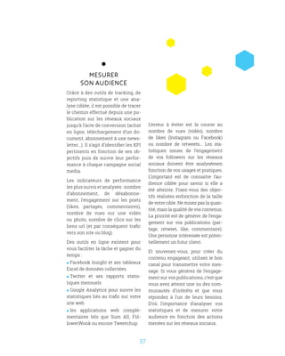 37
Mesurer
son audience
Grâce à des outils de tracking, de
reporting statistique et une ana-
lyse ciblée, il est possible de tracer
le chemin effectué depuis une pu-
blication sur les réseaux sociaux
jusqu’à l’acte de conversion (achat
en ligne, téléchargement d’un do-
cument, abonnement à une news-
letter...). Il s’agit d’identifier les KPI
pertinents en fonction de ses ob-
jectifs puis de suivre leur perfor-
mance à chaque campagne social
media.
Les indicateurs de performance
les plus suivis et analysés : nombre
d’abonnement, de désabonne-
ment, l’engagement sur les posts
(likes, partages, commentaires),
nombre de vues sur une vidéo
ou photo, nombre de clics sur les
liens url (et par conséquent trafic
vers son site ou blog).
Des outils en ligne existent pour
vous faciliter la tâche et gagner du
temps :
 Facebook Insight et ses tableaux
Excel de données collectées
 Twitter et ses rapports statis-
tiques mensuels
 Google Analytics pour suivre les
statistiques liés au trafic sur votre
site web
 les applications web complé-
mentaires tels que Sum All, Fol-
lowerWonk ou encore Tweetchup
L’erreur à éviter est la course au
nombre de vues (vidéo), nombre
de likes (Instagram ou Facebook)
ou nombre de retweets… Les sta-
tistiques issues de l’engagement
de vos followers sur les réseaux
sociaux doivent être analyséesen
fonction de vos usages et pratiques.
L’important est de connaitre l’au-
dience ciblée pour savoir si elle a
été atteinte. Fixez-vous des objec-
tifs réalistes enfonction de la taille
de votre cible. Ne misez pas la quan-
tité, mais la qualité de vos contenus.
La priorité est de générer de l’enga-
gement sur vos publications (par-
tage, retweet, like, commentaire).
Une personne intéressée est poten-
tiellement un futur client.
Et souvenez-vous, pour créer du
contenu engageant, utilisez le bon
canal pour transmettre votre mes-
sage. Si vous générez de l’engage-
ment sur vos publications, c’est que
vous avez atteint une ou des com-
munautés d’intérêts et que vous
répondez à l’un de leurs besoins.
D’où l’importance d’analyser vos
statistiques et de mesurer votre
audience en fonction des actions
menées sur les réseaux sociaux.
 