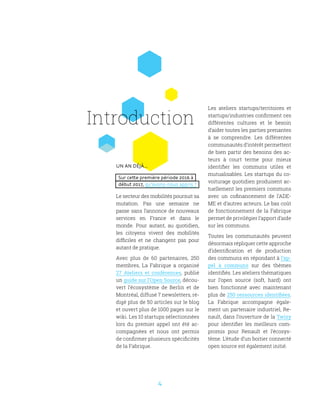 4
Un an déjà...
Sur cette première période 2016 à
début 2017, qu’avons-nous appris ?
Le secteur des mobilités poursuit sa
mutation. Pas une semaine ne
passe sans l’annonce de nouveaux
services en France et dans le
monde. Pour autant, au quotidien,
les citoyens vivent des mobilités
difficiles et ne changent pas pour
autant de pratique.
Avec plus de 60 partenaires, 250
membres, La Fabrique a organisé
27 Ateliers et conférences, publié
un guide sur l’Open Source, décou-
vert l’écosystème de Berlin et de
Montréal, diffusé 7 newsletters, ré-
digé plus de 50 articles sur le blog
et ouvert plus de 1000 pages sur le
wiki. Les 10 startups sélectionnées
lors du premier appel ont été ac-
compagnées et nous ont permis
de confirmer plusieurs spécificités
de la Fabrique.
Les ateliers startups/territoires et
startups/industries confirment ces
différentes cultures et le besoin
d’aider toutes les parties prenantes
à se comprendre. Les différentes
communautés d’intérêt permettent
de bien partir des besoins des ac-
teurs à court terme pour mieux
identifier les communs utiles et
mutualisables. Les startups du co-
voiturage quotidien produisent ac-
tuellement les premiers communs
avec un cofinancement de l’ADE-
ME et d’autres acteurs. Le bas coût
de fonctionnement de la Fabrique
permet de privilégier l’apport d’aide
sur les communs.
Toutes les communautés peuvent
désormais répliquer cette approche
d’identification et de production
des communs en répondant à l’ap-
pel à communs sur des thèmes
identifiés. Les ateliers thématiques
sur l’open source (soft, hard) ont
bien fonctionné avec maintenant
plus de 250 ressources identifiées.
La Fabrique accompagne égale-
ment un partenaire industriel, Re-
nault, dans l’ouverture de la Twizy
pour identifier les meilleurs com-
promis pour Renault et l’écosys-
tème. L’étude d’un boitier connecté
open source est également initié.
Introduction
 
