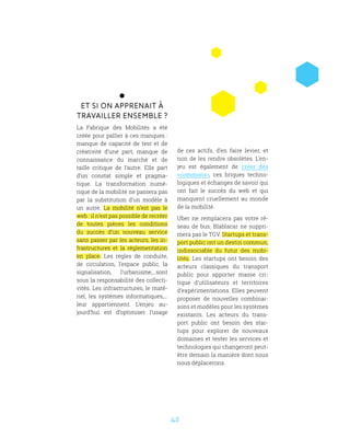 42
Et si on apprenait à
travailler ensemble ?
La Fabrique des Mobilités a été
créée pour pallier à ces manques :
manque de capacité de test et de
créativité d’une part, manque de
connaissance du marché et de
taille critique de l’autre. Elle part
d’un constat simple et pragma-
tique. La transformation numé-
rique de la mobilité ne passera pas
par la substitution d’un modèle à
un autre. La mobilité n’est pas le
web : il n’est pas possible de recréer
de toutes pièces les conditions
du succès d’un nouveau service
sans passer par les acteurs, les in-
frastructures et la réglementation
en place. Les règles de conduite,
de circulation, l’espace public, la
signalisation, l’urbanisme,...sont
sous la responsabilité des collecti-
vités. Les infrastructures, le maté-
riel, les systèmes informatiques,...
leur appartiennent. L’enjeu au-
jourd’hui est d’optimiser l’usage
de ces actifs, d’en faire levier, et
non de les rendre obsolètes. L’en-
jeu est également de créer des
«communs», ces briques techno-
logiques et échanges de savoir qui
ont fait le succès du web et qui
manquent cruellement au monde
de la mobilité.
Uber ne remplacera pas votre ré-
seau de bus. Blablacar ne suppri-
mera pas le TGV. Startups et trans-
port public ont un destin commun,
indissociable du futur des mobi-
lités. Les startups ont besoin des
acteurs classiques du transport
public pour apporter masse cri-
tique d’utilisateurs et territoires
d’expérimentations. Elles peuvent
proposer de nouvelles combinai-
sons et modèles pour les systèmes
existants. Les acteurs du trans-
port public ont besoin des star-
tups pour explorer de nouveaux
domaines et tester les services et
technologies qui changeront peut-
être demain la manière dont nous
nous déplacerons.
 