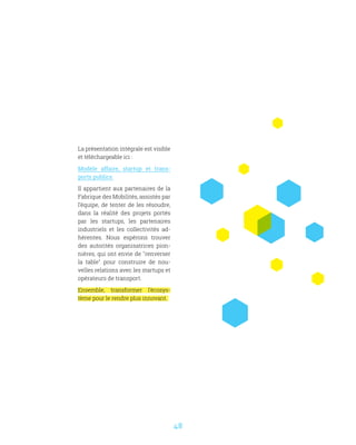 48
La présentation intégrale est visible
et téléchargeable ici :
Modèle affaire, startup et trans-
ports publics
Il appartient aux partenaires de la
Fabrique des Mobilités, assistés par
l’équipe, de tenter de les résoudre,
dans la réalité des projets portés
par les startups, les partenaires
industriels et les collectivités ad-
hérentes. Nous espérons trouver
des autorités organisatrices pion-
nières, qui ont envie de renverser
la table pour construire de nou-
velles relations avec les startups et
opérateurs de transport.
Ensemble, transformer l’écosys-
tème pour le rendre plus innovant. 
 
