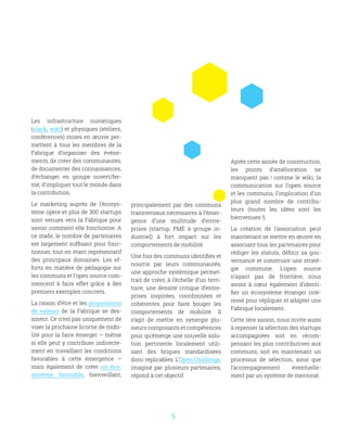 5
Les infrastructure numériques
(slack, wiki) et physiques (ateliers,
conférences) mises en œuvre per-
mettent à tous les membres de la
Fabrique d’organiser des évène-
ments, de créer des communautés,
de documenter des connaissances,
d’échanger en groupe ouvert/fer-
mé, d’impliquer tout le monde dans
la contribution.
Le marketing auprès de l’écosys-
tème opère et plus de 300 startups
sont venues vers la Fabrique pour
savoir comment elle fonctionne. A
ce stade, le nombre de partenaires
est largement suffisant pour fonc-
tionner, tout en étant représentatif
des principaux domaines. Les ef-
forts en matière de pédagogie sur
les communs et l’open source com-
mencent à faire effet grâce à des
premiers exemples concrets.
La raison d’être et les propositions
de valeurs de la Fabrique se des-
sinent. Ce n’est pas uniquement de
viser la prochaine licorne de mobi-
lité pour la faire émerger – même
si elle peut y contribuer indirecte-
ment en travaillant les conditions
favorables à cette émergence –
mais également de créer un éco-
système favorable, bienveillant,
principalement par des communs
transversaux nécessaires à l’émer-
gence d’une multitude d’entre-
prises (startup, PME à groupe in-
dustriel) à fort impact sur les
comportements de mobilité.
Une fois des communs identifiés et
nourris par leurs communautés,
une approche systémique permet-
trait de créer, à l’échelle d’un terri-
toire, une densité critique d’entre-
prises inspirées, coordonnées et
cohérentes pour faire bouger les
comportements de mobilité. Il
s’agit de mettre en synergie plu-
sieurs composants et compétences
pour qu’émerge une nouvelle solu-
tion pertinente localement utili-
sant des briques standardisées
donc réplicables. L’Open Challenge,
imaginé par plusieurs partenaires,
répond à cet objectif.
Après cette année de construction,
les points d’amélioration ne
manquent pas ! comme le wiki, la
communication sur l’open source
et les communs, l’implication d’un
plus grand nombre de contribu-
teurs (toutes les idées sont les
bienvenues !).
La création de l’association peut
maintenant se mettre en œuvre en
associant tous les partenaires pour
rédiger les statuts, définir sa gou-
vernance et construire une straté-
gie commune. L’open source
n’ayant pas de frontière, nous
avons à cœur également d’identi-
fier un écosystème étranger inté-
ressé pour répliquer et adapter une
Fabrique localement.
Cette 1ère saison, nous invite aussi
à repenser la sélection des startups
accompagnées soit en récom-
pensant les plus contributives aux
communs, soit en maintenant un
processus de sélection, ainsi que
l’accompagnement éventuelle-
ment par un système de mentorat.
 