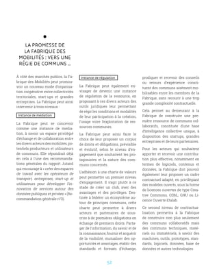 52
La promesse de
la Fabrique des
Mobilités : vers une
régie de communs …
À côté des marchés publics, la Fa-
brique des Mobilités peut promou-
voir un nouveau mode d’organisa-
tion coopérative entre collectivités
territoriales, start-ups et grandes
entreprises. La Fabrique peut ainsi
intervenir à trois niveaux :
Instance de médiation
La Fabrique peut se concevoir
comme une instance de média-
tion, à savoir un espace privilégié
d’échange et de collaboration entre
les divers acteurs des mobilités, po-
tentiels producteurs et utilisateurs
de communs. Elle répondrait déjà
en cela à l’une des recommanda-
tions générales du rapport Jutand
qui encourage à « créer des espaces
de travail avec les opérateurs de
transport, entreprises, start-up et
utilisateurs pour développer l’in-
novation de services autour des
données publiques et privées » (Re-
commandation générale n°3).
Instance de régulation
La Fabrique peut également en-
visager de devenir une instance
de régulation de la ressource, en
proposant à ces divers acteurs des
outils juridiques leur permettant
de régir les conditions et modalités
de leur participation à la création,
l’usage voire l’exploitation de res-
sources communes.
La Fabrique peut ainsi faire le
choix de leur proposer un corpus
de droits et obligations, prévisible
et évolutif, selon le niveau d’en-
gagement que souhaitent les pro-
tagonistes et la nature des com-
muns concernés.
L’adhésion à une charte de valeurs
peut permettre un premier niveau
d’engagement. Il s’agit plutôt à ce
stade de créer un club, avec des
avantages et des privilèges. Des-
tinée à fédérer un écosystème au-
tour de principes communs, cette
charte peut permettre à divers
acteurs et partenaires de sous-
crire à de premières obligations en
échange de premiers droits. Parta-
ger de l’information, du savoir et de
la connaissance, fournir et acquérir
de la visibilité, mutualiser des op-
portunités et avantages, établir des
standards et formats d’échange,
prodiguer et recevoir des conseils
ou retours d’expérience consti-
tuent des communs aisément mo-
bilisables entre les membres de la
Fabrique, sans recourir à une trop
grande complexité contractuelle.
Cela permet au demeurant à la
Fabrique de construire une pre-
mière ressource de communs col-
laboratifs, constituée d’une base
d’intelligence collective unique, à
disposition des startups, grandes
entreprises et de leurs partenaires.
Pour les acteurs qui souhaitent
apporter et recevoir une contribu-
tion plus effective, notamment en
termes de logiciels, contenus et
données, la Fabrique doit pouvoir
également leur proposer un cadre
contractuel adapté, en privilégiant
des modèles ouverts, sous la forme
de licences ouvertes de type Crea-
tive Commons, ODbL, GNU ou Li-
cence Ouverte Etalab.
Ce second niveau de contractua-
lisation permettra à la Fabrique
de construire non plus seulement
des communs collaboratifs mais
des communs techniques, maté-
riels ou immatériels, à savoir des
machines, outils, prototypes, stan-
dards, logiciels, données, base de
données et autres technologies
 
