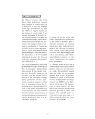 53
Instance de gouvernance
La Fabrique pourrait, enfin et de
façon plus ambitieuse, devenir
une instance de gouvernance de
la ressource et offrir les services
d’une régie de communs, au sens
où l’entend le rapport Jutand, en
permettant la construction d’« un
espace généralisé de données ou-
vertes de transport, s’appuyant sur
une base de données publiques ré-
utilisables alimentée par les opé-
rateurs de transport convention-
nés et bénéficiant de l’apport de
données privées (mises à disposi-
tion de façon volontaire dans une
première étape), avec des modali-
tés d’ouverture et de réutilisation
adaptées à la nature des données
et à leurs usagesx » (Recomman-
dation générale n° 1).
La Fabrique deviendrait ainsi une
plateforme technique autant qu’un
tiers de confiance, à qui l’ensemble
des acteurs de la mobilité déci-
deraient de confier leurs jeux de
données pour en réguler l’acces-
sibilité et les conditions d’usage.
Cette plateforme pourrait égale-
ment regrouper plusieurs autres
jeux de communs, comme des lo-
giciels et autres technologies, ainsi
que toutes sortes d’informations,
connaissances et contributions
dans le domaine des mobilités. Il
ne s’agirait alors plus seulement de
réguler la ressource mais de la gé-
nérer et la gouverner.
À l’instar de ce qui existe déjà
dans d’autres secteurs, comme ce-
lui des noms de domaine, dont la
ressource constitue un commun
qui est géré dans un but d’intérêt
général, la Fabrique deviendrait
ainsi, comme l’AFNIC (association
française pour le nommage Inter-
net en coopération), une autorité
qui attribue la ressource, en régle-
mente l’usage et gère les conflits
entre les usagers.
La Fabrique a fait le choix de se
constituer en association, dans un
premier temps, ce qui représente
un mode d’organisation souple,
dont les modes de gouvernance
peuvent être adaptés à plusieurs
schémas en cours de discussion.
D’autres modes ont été envisagés
comme une SEM (société d’éco-
nomie mixte) ou un GIP (groupe-
ment d’intérêt public), qui sont
des formes plus contraintes. Cette
structure pourrait, à terme, être
titulaire d’un marché public ou
d’une concession pour opérer la
Fabrique des Mobilités sur un ou
plusieurs territoires.
 