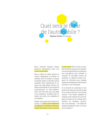 54
Quel sera le futur
de l’automobile ?
Stéphane Schultz, 15 marches
Nous sommes baignés depuis
plusieurs générations dans une
culture automobile.
Née au début du siècle dernier, la
voiture symbolisait le monde oc-
cidental, dont le modèle a conquis
la planète après la seconde guerre
mondiale. Elle représentait le sé-
same vers l’âge adulte, l’accès à la
liberté individuelle et à la société de
consommation. La ville tradition-
nelle s’est tant bien que mal pliée
à ses exigences, acceptant par là-
même ses excès, ses inégalités et
ses dangers.
Enfant insouciante des Trente Glo-
rieuses, la voiture s’est finalement
peu adaptée à un XXIème siècle plus
peuplé, plus pollué et plus soucieux
de son avenir. Elle ne reste un sym-
bole de liberté que pour les retraités.
Les jeunes générations lui préfèrent
leur smartphone pour s’évader et
inventer de nouvelles formes de
mobilités. La planète entière s’en-
quiert de solutions pour changer
l’équation énergétique infernale que
ses aîné-e-s lui ont laissée.
Et si l’arrivée du numérique et ses
briseurs de statu quo sonnait le glas
de la voiture telle que nous l’avons
connue ? S’ils étaient capables de
changer notre manière de nous dé-
placer comme ils ont changé notre
manière de travailler, consom-
mer, nous distraire,.. ? De régler les
“grands problèmes” dont la voiture
est le symbole ?
 