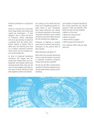 59
forward investment or acquisition
deals.
If you’re a startup, this is about the
fuzzy stage before real money and
capital are exchanged — if that
happens. This is about the flurry
of initiatives where industrials
will try to get startups on board of
a program with the words ‘incu-
bation’, ‘agility’ or ‘digital.’ This is
about you, not wasting your time
in a clueless corporate initiative,
while you’re still not making mo-
ney on the market yet.
In term of corporate incubation
initiatives, the supply and de-
mand have always been very im-
balanced. And, despite what most
startups would think, they are the
ones in short supply, even if by na-
ture most of them will die by cash
flow depletion within six months.
As a startup, if you doubt that you
have such a bargaining power, ra-
pidly check in your ecosystem
how many industries are calling
for startup initiatives, or how many
corporate incubators were created
around you last year. Wherever you
are, the numbers are staggering.
Everyone is fighting to sustain
some level of interest and attracts
startupers in the gravity field of
their market.
What should you do about it?
Well, when you consider partnering
with an industry leader or entering
a corporate incubation program,
things will look like a gamble.
It’s not. Let me offer a conservative
checklist of the due diligences you
should make before signing up for
anything.
Let me offer a compact checklist of
five critical questions you should
answer in that very specific order
before you get into any program:
 What’s in it for you?
 What’s the track record?
 Who’s in charge?
 What will be on paper?
 Who’s going to try to kill you?
Let’s examine them step by step,
shall we?
 
