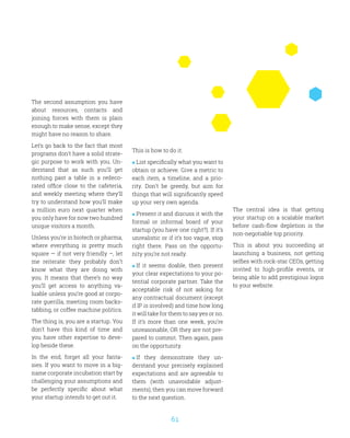 61
The second assumption you have
about resources, contacts and
joining forces with them is plain
enough to make sense, except they
might have no reason to share.
Let’s go back to the fact that most
programs don’t have a solid strate-
gic purpose to work with you. Un-
derstand that as such you’ll get
nothing past a table in a redeco-
rated office close to the cafeteria,
and weekly meeting where they’ll
try to understand how you’ll make
a million euro next quarter when
you only have for now two hundred
unique visitors a month.
Unless you’re in biotech or pharma,
where everything is pretty much
square — if not very friendly –, let
me reiterate: they probably don’t
know what they are doing with
you. It means that there’s no way
you’ll get access to anything va-
luable unless you’re good at corpo-
rate guerilla, meeting room backs-
tabbing, or coffee machine politics.
The thing is, you are a startup. You
don’t have this kind of time and
you have other expertise to deve-
lop beside these.
In the end, forget all your fanta-
sies. If you want to move in a big-
name corporate incubation start by
challenging your assumptions and
be perfectly specific about what
your startup intends to get out it.
This is how to do it:
 List specifically what you want to
obtain or achieve. Give a metric to
each item, a timeline, and a prio-
rity. Don’t be greedy, but aim for
things that will significantly speed
up your very own agenda.
 Present it and discuss it with the
formal or informal board of your
startup (you have one right?). If it’s
unrealistic or if it’s too vague, stop
right there. Pass on the opportu-
nity you’re not ready.
 If it seems doable, then present
your clear expectations to your po-
tential corporate partner. Take the
acceptable risk of not asking for
any contractual document (except
if IP is involved) and time how long
it will take for them to say yes or no.
If it’s more than one week, you’re
unreasonable, OR they are not pre-
pared to commit. Then again, pass
on the opportunity.
 If they demonstrate they un-
derstand your precisely explained
expectations and are agreeable to
them (with unavoidable adjust-
ments), then you can move forward
to the next question.
The central idea is that getting
your startup on a scalable market
before cash-flow depletion is the
non-negotiable top priority.
This is about you succeeding at
launching a business, not getting
selfies with rock-star CEOs, getting
invited to high-profile events, or
being able to add prestigious logos
to your website.
 