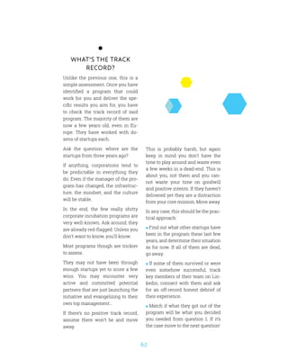 62
What’s the track
record?
Unlike the previous one, this is a
simple assessment. Once you have
identified a program that could
work for you and deliver the spe-
cific results you aim for, you have
to check the track record of said
program. The majority of them are
now a few years old, even in Eu-
rope. They have worked with do-
zens of startups each.
Ask the question: where are the
startups from three years ago?
If anything, corporations tend to
be predictable in everything they
do. Even if the manager of the pro-
gram has changed, the infrastruc-
ture, the mindset, and the culture
will be stable.
In the end, the few really shitty
corporate incubation programs are
very well-known. Ask around; they
are already red-flagged. Unless you
don’t want to know, you’ll know.
Most programs though are trickier
to assess.
They may not have been through
enough startups yet to score a few
wins. You may encounter very
active and committed potential
partners that are just launching the
initiative and evangelizing to their
own top management…
If there’s no positive track record,
assume there won’t be and move
away.
This is probably harsh, but again
keep in mind you don’t have the
time to play around and waste even
a few weeks in a dead-end. This is
about you, not them and you can-
not waste your time on goodwill
and positive intents. If they haven’t
delivered yet they are a distraction
from your core mission. Move away.
In any case, this should be the prac-
tical approach:
 Find out what other startups have
been in the program these last few
years, and determine their situation
as for now. If all of them are dead,
go away.
 If some of them survived or were
even somehow successful, track
key members of their team on Lin-
kedin, connect with them and ask
for an off-record honest debrief of
their experience.
 Match if what they got out of the
program will be what you decided
you needed from question 1. If it’s
the case move to the next question!
 