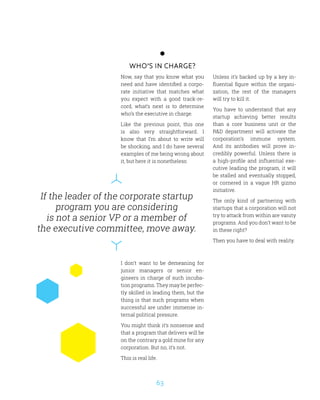 63
If the leader of the corporate startup
program you are considering
is not a senior VP or a member of
the executive committee, move away.
Who’s in charge?
Now, say that you know what you
need and have identified a corpo-
rate initiative that matches what
you expect with a good track-re-
cord, what’s next is to determine
who’s the executive in charge.
Like the previous point, this one
is also very straightforward. I
know that I’m about to write will
be shocking, and I do have several
examples of me being wrong about
it, but here it is nonetheless:
I don’t want to be demeaning for
junior managers or senior en-
gineers in charge of such incuba-
tion programs. They may be perfec-
tly skilled in leading them, but the
thing is that such programs when
successful are under immense in-
ternal political pressure.
You might think it’s nonsense and
that a program that delivers will be
on the contrary a gold mine for any
corporation. But no, it’s not.
This is real life.
Unless it’s backed up by a key in-
fluential figure within the organi-
zation, the rest of the managers
will try to kill it.
You have to understand that any
startup achieving better results
than a core business unit or the
RD department will activate the
corporation’s immune system.
And its antibodies will prove in-
credibly powerful. Unless there is
a high-profile and influential exe-
cutive leading the program, it will
be stalled and eventually stopped,
or cornered in a vague HR gizmo
initiative.
The only kind of partnering with
startups that a corporation will not
try to attack from within are vanity
programs. And you don’t want to be
in these right?
Then you have to deal with reality.
 