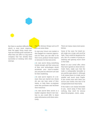 65
Past the obvious things such as IP,
here are some ideas:
In case your future core market is
also flagged as a nascent opportu-
nity for them, you can offer to be
their scout, produce formal reports
or seminars for key executives.
 In case you’re doing something
trendy enough, and that using one
of their new technologies would
accelerate your time-to-market,
you can pose as a decisive use case
for their marketing.
 In case you’re experts of a do-
main they just started into (think
AI), you can train some of their
teams, or help them re-engineer
some key processes and facilitate
their transition.
 In case you’ve been active in a
market segment they’ve lost trac-
tion in, you could offer to share
sales information with them selec-
tively.
But there is another difficulty here
which is even more important
than the paper thing: many star-
tups are initially quite confused on
what they can offer to a big name
company that has already been
successful at working with other
startups.
There are many, many more possi-
bilities.
Some of the ones I’ve listed mi-
ght make you cringe, and you’d be
right. They could be dangerous for
you. But it’s a matter of giving so-
mething and gaining much more
in the trade.
Based on your initial offer, when
they have agreed on what will mo-
tivate them, make sure that the
trade is indisputably favorable to
you and be open about it. Although
it all comes down to a trade, you’re
smaller and much more fragile.
If you invest time with them you
accrue your frailty; this has to be
compensated more than fairly.
If the trade is not clearly favorable
to you… move away. If they want
nothing, they won’t be serious
about the program… move… away.
 