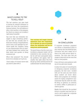 66
Who’s going to try
to kill you?
The last question just goes back
to having an internal champion to
protect you from the corporation’s
immune system. You will address it
after a few months in the program,
but there’s no reason not to tackle it
right away if possible.
Say now that you brilliantly ma-
naged to align everything perfec-
tly and that you actually start to
boost your startup. Congratulations,
you’re now in the spotlight for eve-
ryone inside the company. Doing
so, you demonstrate that an exter-
nal team (helped from within) has
been better and quicker at doing
someone’s job.
Who’s that someone? You should
know; he is already out to get you.
I don’t judge, it’s human nature and
you have to deal with it:
In conclusion
If corporate incubation programs
can deliver a tremendous boost to
your startup, don’t be fooled by their
intricacies and don’t expect all of
them to be really serious about in-
novation. The only ones that are
simple to deal with are the ones that
have no real purpose.
If you still have some patience with
me, let me add a last remark:
In about ten years of consulting for,
or designing corporate incubation
programs, the best ones I worked
with are the ones you don’t know
about andwill not know about.
When such programs are strategic
assets for highly competitive mul-
tinationals they fly under the radar.
No bling, no glamour, no cameras,
no tweets, selfies or politicians in-
vited to parties.
Maybe that should be the quickest
thing to consider next time you re-
ceive a call to apply for a corporate
incubation program…
Your success will trigger internal
opposition from the corporation;
try to identify as soon as possible
where the antibodies will be co-
ming from, and be prepared.
The good thing is that the more your
incubation program’s leader will be
interested in your success, the ear-
lier he will have anticipated where
the problems will appear. He’ll be
usually very open about this from
the get-go; listen carefully and do not
underestimate the early warnings.
 