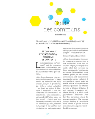 67
Les communs
et l’institution
publique
- Le contexte
L
es biens communs (ou “com-
muns”) sont des ressources
gérées collectivement par
une communauté selon une forme
de gouvernance définie par elle-
même.
«  Par Biens Communs, nous en-
tendons plusieurs choses : il s’agit
d’abord de ressources que nous
voulons partager et promouvoir,
que celles-ci soient naturelles
– une forêt, une rivière, la bios-
phère  —, matérielles – une ma-
chine-outil, une imprimante – ou
immatérielle – une connaissance,
un logiciel, l’ADN d’une plante ou
d’un animal –. Il s’agit aussi des
formes de gouvernance associées à
ces ressources, qui vont permettre
leur partage, le cas échéant leur
circulation, leur valorisation sans
destruction, leur protection contre
ceux qui pourraient atteindre à leur
intégrité » Association VECAM
Comme l’explique David Bolier :
« Nous devons imaginer comment
les bureaucraties peuvent jouer le
rôle d’institutions hôtes pour un
dialogue citoyen plus large et plus
solide. L’État doit entretenir les
biens partagés et les protéger des
enclosures (accaparement d’une
richesse privée par des intérêts
commerciaux qui la transforme en
marchandise privée exclusive). Il
doit prendre en compte autant les
enjeux fiscaux de la gestion des
communs qu’assurer aux citoyens
investis la décision définitive. Il
doit articuler l’expérience col-
lective acquise et le besoin d’une
gouvernance renouvelée pour
faire face aux enjeux actuels. On
pourrait considérer l’État non pas
comme décideur et propriétaire
mais comme le garant publique
des communs auxquels il contri-
bue à leur gestion »
Guide
des communs
Comment faire levier des communs et plateformes ouvertes
pour accélérer le développement des projets.
Simon Sarazin
 