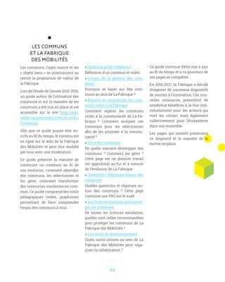 69
Les communs
et la Fabrique
des Mobilités
Les communs, l’open source et les
« objets liens » se positionnent au
centre la proposition de valeur de
la Fabrique
Lors de l’étude de l’année 2015-2016,
un guide autour de l’utilisation des
communs et sur la manière de les
construire a été mis en place et est
accessible sur le site http://wiki.
lafabriquedesmobilites.fr/wiki/
Communs.
Afin que ce guide puisse être en-
richi au fil du temps, le contenu est
en ligne sur le wiki de la Fabrique
des Mobilités et peut être modifié
par tous, avec une modération.
Ce guide présente la manière de
construire un commun au fil de
son évolution, comment identifier
des communs, les sélectionner et
les gérer, comment transformer
des ressources existantes en com-
mun. Ce guide comprend des outils
pédagogiques (vidéo, graphisme)
permettant de faire comprendre
l’enjeu des communs à tous.
 Qu’est ce qu’un commun ?
Définition d’un commun et vidéo.
 L’enjeu de la gestion des com-
muns
Pourquoi se baser sur des com-
muns au sein de La Fabrique ?
 Repérer et caractériser les com-
muns utiles à la Fabrique
Comment repérer les communs
utiles à la communauté de La Fa-
brique ? Comment analyser ces
communs pour les sélectionner
afin de les proposer à la commu-
nauté ?
 Gérer les communs
De quelle manière développer des
communs ? Comment les gérer ?
Cette page est un premier travail
est approfondi au fur et à mesure
de l’évolution de La Fabrique.
 Questions / Réponses autour des
communs
Quelles questions et réponses au-
tour des communs ? Cette page
constitue une FAQ sur le sujet
 Les licences à utiliser pour proté-
ger les communs
De toutes les licences existantes,
quelles sont celles recommandées
pour protéger les communs de La
Fabrique des Mobilités ?
 Les outils de fonctionnement
Quels outils utilisés au sein de La
Fabrique des Mobilités pour orga-
niser la collaboration ?
Ce guide continue d’être mis à jour
au fil du temps et a vu plusieurs de
ses pages se compléter.
En 2016-2017, la Fabrique a décidé
d’explorer de nouveaux dispositifs
de soutien à l’innovation. Ces nou-
velles ressources présentent de
nombreux bénéfices à la fois indi-
viduellement pour les acteurs qui
vont les utiliser, mais également
collectivement pour l’écosystème
dans son ensemble.
Les pages qui suivent présentent
ce dispositif et la manière de le
mettre en place.
 
