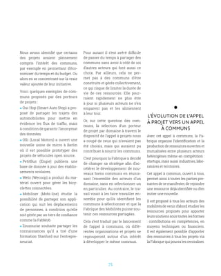 71
Nous avons identifié que certains
des projets avaient pleinement
compris l’intérêt des communs,
par exemple en permettant d’éco-
nomiser du temps et du budget. Ou
alors en se concentrant sur la vraie
valeur ajoutée de leur initiative.
Voici quelques exemples de com-
muns proposés par des porteurs
de projets :
 Oui Hop (Smart Auto Stop) a pro-
posé de partager les trajets des
automobilistes pour mettre en
évidence les flux de traffic, mais
à condition de garantir l’anonymat
des données
 Olli (Local Motors) a ouvert une
nouvelle usine de micro à Berlin
où il est possible prototyper des
projets de véhicules open source.
 PetitBus (Engie) publiera une
base de donnée à jour des établis-
sements scolaires.
 Welo (Wecoop) a produit du ma-
tériel ouvert pour gérer les bicy-
clettes connectées.
 Mobiliser (Mobi-lise) étudie la
possibilité de partager son appli-
cation qui suit les déplacements
de personnes, à condition qu’elle
soit gérée par un tiers de confiance
comme la FabMob
 Zouzoucar souhaite partager les
connaissances qu’il a tiré d’une
formation Stanford sur l’entrepre-
neuriat.
Pour autant il s’est avéré difficile
de passer du temps à partager des
communs sans avoir à côté de soi
d’autres acteurs qui font aussi ce
choix. Par ailleurs, cela ne per-
met pas à des communs d’être
construits et gérés collectivement,
ce qui risque de limiter la durée de
vie de ces ressources. Elle pour-
raient rapidement ne plus être
à jour si plusieurs acteurs ne s’en
emparent pas et les alimentent
à leur tour.
Or, sur cette question des com-
muns, la sélection d’un porteur
de projet par domaine à travers le
dispositif de l’appel à projets nous
a coupé de ceux qui n’avaient pas
été choisis, mais qui auraient pu
contribuer à nourrir les communs.
C’est pourquoi la Fabrique a décidé
de changer sa stratégie afin d’ac-
célérer le développement de nou-
veaux biens communs en réunis-
sant l’ensemble des acteurs d’un
domaine, sans en sélectionner un
en particulier. Au contraire, le tra-
vail visait à les faire travailler en-
semble pour qu’ils identifient les
communs à sélectionner et que la
Fabrique des Mobilités puisse sou-
tenir ces ressources partagées.
Cela s’est traduit par le lancement
de l’appel à communs, où diffé-
rentes organisations et projets se
regrouperont autour d’un intérêt
à développer le même commun.
L’évolution de l’appel
à projet vers un appel
à communs
Avec cet appel à communs, la Fa-
brique organise l’identification et la
production de ressources ouvertes et
mutualisées entre plusieurs acteurs
hétérogènes même en compétition :
startups, mais aussi industries, labo-
ratoires et territoires.
Cet appel à commun, ouvert à tous,
permet ainsi à toutes les parties pre-
nantes de se manifester, de rejoindre
une ressource déjà identifiée ou d’en
initier une nouvelle.
Il est proposé à tous les acteurs des
mobilités de venir d’abord étudier les
ressources proposés pour apporter
leurs soutiens sous toutes les formes
: contributions en compétences, en
moyens techniques ou financiers.
Il est également possible d’apporter
des ressources à tous les projets via
la Fabrique qui pourra les centraliser.
 