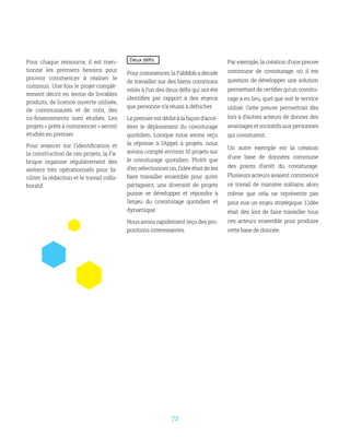 72
Deux défis
Pour commencer, la FabMob a décidé
de travailler sur des biens communs
reliés à l’un des deux défis qui ont été
identifiés par rapport à des enjeux
que personne n’a réussi à défricher.
Lepremierestdédiéàlafaçond’accé-
lérer le déploiement du covoiturage
quotidien. Lorsque nous avons reçu
la réponse à l’Appel à projets, nous
avions compté environ 10 projets sur
le covoiturage quotidien. Plutôt que
d’en sélectionner un, l’idée était de les
faire travailler ensemble pour qu’en
partageant, une diversité de projets
puisse se développer et répondre à
l’enjeu du covoiturage quotidien et
dynamique.
Nous avons rapidement reçu des pro-
positions intéressantes.
Par exemple, la création d’une preuve
commune de covoiturage, où il est
question de développer une solution
permettant de certifier qu’un covoitu-
rage a eu lieu, quel que soit le service
utilisé. Cette preuve permettrait dès
lors à d’autres acteurs de donner des
avantages et incitatifs aux personnes
qui covoiturent.
Un autre exemple est la création
d’une base de données commune
des points d’arrêt du covoiturage.
Plusieurs acteurs avaient commencé
ce travail de manière solitaire, alors
même que cela ne représente pas
pour eux un enjeu stratégique. L’idée
était dès lors de faire travailler tous
ces acteurs ensemble pour produire
cette base de donnée.
Pour chaque ressource, il est men-
tionné les premiers besoins pour
pouvoir commencer à réaliser le
commun. Une fois le projet complè-
tement décrit en terme de livrables
produits, de licence ouverte utilisée,
de communautés et de coût, des
co-financements sont étudiés. Les
projets « prêts à commencer » seront
étudiés en premier.
Pour avancer sur l’identification et
la construction de ces projets, la Fa-
brique organise régulièrement des
ateliers très opérationnels pour fa-
ciliter la rédaction et le travail colla-
boratif.
 