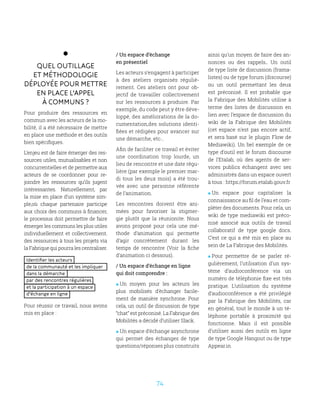 74
Quel outillage
et méthodologie
déployée pour mettre
en place l’appel
à communs ?
Pour produire des ressources en
commun avec les acteurs de la mo-
bilité, il a été nécessaire de mettre
en place une méthode et des outils
bien spécifiques.
L’enjeu est de faire émerger des res-
sources utiles, mutualisables et non
concurrentielles et de permettre aux
acteurs de se coordonner pour re-
joindre les ressources qu’ils jugent
intéressantes. Naturellement, par
la mise en place d’un système sim-
ple,où chaque partenaire participe
aux choix des communs à financer,
le processus doit permettre de faire
émerger les communs les plus utiles
individuellement et collectivement.
des ressources à tous les projets via
la Fabrique qui pourra les centraliser.
Identifier les acteurs
de la communauté et les impliquer
dans la démarche
par des rencontres régulières
et la participation à un espace
d’échange en ligne
Pour réussir ce travail, nous avons
mis en place :
/ Un espace d’échange
en présentiel
Les acteurs s’engagent à participer
à des ateliers organisés réguliè-
rement. Ces ateliers ont pour ob-
jectif de travailler collectivement
sur les ressources à produire. Par
exemple, du code peut y être déve-
loppé, des améliorations de la do-
cumentation,des solutions identi-
fiées et rédigées pour avancer sur
une démarche, etc…
Afin de faciliter ce travail et éviter
une coordination trop lourde, un
lieu de rencontre et une date régu-
lière (par exemple le premier mar-
di tous les deux mois) a été trou-
vée avec une personne référente
de l’animation.
Les rencontres doivent être ani-
mées pour favoriser la stigmer-
gie plutôt que la réunionite. Nous
avons proposé pour cela une mé-
thode d’animation qui permette
d’agir concrètement durant les
temps de rencontre (Voir la fiche
d’animation ci dessous).
/ Un espace d’échange en ligne
qui doit comprendre :
 Un moyen pour les acteurs les
plus mobilisés d’échanger facile-
ment de manière synchrone. Pour
cela, un outil de discussion de type
“chat” est préconisé. La Fabrique des
Mobilités a décidé d’utiliser Slack.
 Un espace d’échange asynchrone
qui permet des échanges de type
questions/réponses plus construits
ainsi qu’un moyen de faire des an-
nonces ou des rappels.. Un outil
de type liste de discussion (frama-
listes) ou de type forum (discourse)
ou un outil permettant les deux
est préconisé. Il est probable que
la Fabrique des Mobilités utilise à
terme des listes de discussion en
lien avec l’espace de discussion du
wiki de la Fabrique des Mobilités
(cet espace n’est pas encore actif,
et sera basé sur le plugin Flow de
Mediawiki). Un bel exemple de ce
type d’outil est le forum discourse
de l’Etalab, où des agents de ser-
vices publics échangent avec ses
administrés dans un espace ouvert
à tous : https://forum.etalab.gouv.fr
 Un espace pour capitaliser la
connaissance au fil de l’eau et com-
pléter des documents. Pour cela, un
wiki de type mediawiki est préco-
nisé associé aux outils de travail
collaboratif de type google docs.
C’est ce qui a été mis en place au
sein de La Fabrique des Mobilités.
 Pour permettre de se parler ré-
gulièrement, l’utilisation d’un sys-
tème d’audioconférence via un
numéro de téléphonie fixe est très
pratique. L’utilisation du système
d’audioconférence a été privilégié
par la Fabrique des Mobilités, car
en général, tout le monde à un té-
léphone portable à proximité qui
fonctionne. Mais il est possible
d’utiliser aussi des outils en ligne
de type Google Hangout ou de type
Appear.in
 