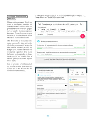 76
Le détail d’un projet en cours de financement participatif interne à la
communauté du covoiturage quotidien
S’organiser pour cofinancer
les briques
Chaque commun ayant décrit son
projet et son besoin financier fait
une demande sur un outil dédié à la
prise de décision collective qui per-
met de faire les choix de dépenses
à engager. Cet outil est une sorte de
système de financement participa-
tif interne à une communauté.
Afin de rendre le choix des com-
muns soutenus les plus représenta-
tifs de la communauté, l’ensemble
des acteurs peuvent recevoir un
budget qu’ils peuvent attribuer aux
ressources à produire leur choix.
Ce budget peut dépendre du finan-
cement qu’ils ont investi dans le
défi en question (voir être équiva-
lent à 100%).
Cela se fait grâce à l’outil cobudget.
co, où chacun peut voter avec un
budget qui lui est attribué sur les
«communs» de son choix.
 