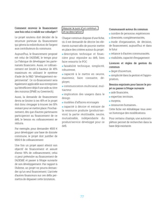77
Comment recevoir le financement
une fois celui ci validé sur cobudget ?
Le projet soutenu doit décider de la
structure porteuse du financement
qui gérera la redistribution de l’argent
aux contributeurs du communs.
Aujourd’hui, le financement proposé
est celui de l’ADEME, le temps pour
La Fabrique de développer les parte-
nariats financiers. Aussi, ce cofinan-
cement est limité à hauteur de 45%
maximum en utilisant le système
d'aide de la RD développement ex-
périmental. Ce co-financement sera
égalementapplicableauxentreprises
quibénéficientdéjàd'uneaideautitre
des minimis (IPME ou Greentech).
Aussi, la demande de financement
devra se limiter à ces 45% et le projet
doit donc s’engager à trouver les 55%
restant pour se mettre place. Prochai-
nement, dès que d’autres partenaires
participeront au financement de ce
défi, le besoin en cofinancement se
réduira.
Par exemple, pour demander 4500 €
pour développer une base de donnée
commune, le projet doit justifier de
6500 € de cofinancement
Une fois un projet ayant atteint son
objectif de financement et assuré
d’avoir 55% de cofinancement, celui
ci peut prétendre au financement de
l’ADEME et passer à l’étape suivante
de son développement. Par rapport à
l’Ademe, un projet ne pourra deman-
der qu’un seul financement. L’arrivée
d’autres financeurs sur ces défis per-
mettra de dépasser cette limitation.
Assurer le suivi d’un commun
et sa description
Chaque commun dispose d’une fiche,
où il est demandé de décrire les élé-
ments suivant afin de pouvoir mettre
en place des critères autour du projet :
 description technique et finan-
cière pour répondre au défi, bien
faire ressortir le POC
 faisabilité technique, simplicité,
robustesse,
 capacité à le mettre en oeuvre,
maintenir, faire connaitre, dé-
ployer,
 communication multicanal, mul-
tiacteur
 implication des usagers dans le
design
 modèles d’affaires envisagés
 capacité à décrire et extraire de
la ressource produite (produit/ser-
vice) la partie réutilisable, neutre,
mutualisable, indépendante du
produit/service développé pour ce
défi.
Communauté autour du commun
 nombre de personne, expériences
 diversités, complémentarités,
 mode d’organisation, de décision,
de financement, aujourd’hui et dans
le futur
 reliance à d’autres communautés,
 visibilités, capacité d’engagement
Licences et règles de gestion du
commun
 degré d’ouverture,
 simplicitédanslagestionetl’appro-
priation,
Besoins exprimés pour lancer le pro-
jet ou passer à l’étape suivante
 aide financière,
 expertise, territoire,
 moyens,
 ressources humaines...
Cette fiche est éditablepar tous avec
un historique des modifications.
Pour certains champs, une autocom-
plétion permet de rechercher dans la
base déjà existante.
 