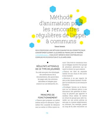 7979
Méthode
d’animation pour
les rencontres
régulières de l’appel
à communs
Nous proposons une méthode d’animation qui permette d’agir
concrètement durant la journée en travaillant de manière
« stigmergique ». Chacun est amené à venir contribuer aux
communs mis à disposition et à les améliorer.
Résultats attendus
de ce type de journée
Du code sera peut-être développé,
des améliorations de la
documentation, des ajouts dans
les pages wiki, des solutions
identifiées et rédigées pour
avancer sur une démarche, etc...
Principes de
fonctionnement
 Chacun peut proposer un atelier
(même seul) et le démarrer. Il peut-
même être conseillé de démarrer
seul un atelier et d’être rejoint en-
suite. Cela évite le consensus mou
qui se dégage souvent d’un groupe
de plusieurs personnes qui au-
raient à choisir sur quoi avancer.
 Chacun est libre de rejoindre
l’atelier de son choix et d’en sortir
à tout moment.
 Attention à ne pas repartir de
zéro si des choses existent. Privilé-
gier la contribution à une ressource
existante.
 Privilégier l’action ou la discus-
sion sur un élément précis à une
discussion très générale où beau-
coup ne peuvent pas apporter le
meilleur d’eux même. Se mettre
en retrait du groupe pour aller tra-
vailler sur une action précise ne
sera pas vu comme négativement,
au contraire. Par exemple, passer
un coup de fil, aller rencontrer un
Simon Sarazin
 