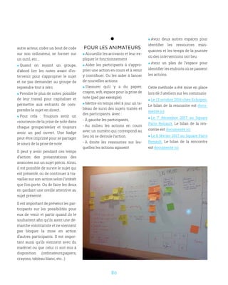 80
Pour les animateurs
 Accueillir les arrivants et leur ex-
pliquer le fonctionnement
 Aider les participants à s’appro-
prier une action en cours et à venir
y contribuer. Ou les aider à lancer
de nouvelles actions
 S’assurer qu’il y a du papier,
crayon, wifi, espace pour la prise de
note (pad par exemple)
 Mettre en temps réel à jour un ta-
bleau de suivi des sujets traités et
des participants. Avec :
- À gauche les participants,
- Au milieu les actions en cours
avec un numéro qui correspond au
lieu où se déroule l’action.
- À droite les ressources sur les-
quelles les actions agissent
 Avoir deux autres espaces pour
identifier les ressources man-
quantes et les temps de la journée
où des interventions ont lieu
 Avoir un plan de l’espace pour
identifier les endroits où se passent
les actions.
Cette méthode a été mise en place
lors de 3 ateliers sur les communs:
 Le 13 octobre 2016 chez Echopen.
Le bilan de la rencontre est docu-
menté ici
 Le 7 décembre 2017 au Square
Paris Renault. Le bilan de la ren-
contre est documenté ici
 Le 6 février 2017 au Square Paris
Renault. Le bilan de la rencontre
est documenté ici
autre acteur, coder un bout de code
sur son ordinateur, se former sur
un outil, etc...
 Quand on rejoint un groupe,
d’abord lire les notes avant d’in-
tervenir pour s’approprier le sujet
et ne pas demander au groupe de
reprendre tout à zéro.
 Prendre le plus de notes possible
de leur travail pour capitaliser et
permettre aux entrants de com-
prendre le sujet en direct.
 Pour cela : Toujours avoir un
«soucieux» de la prise de note dans
chaque groupe/atelier et toujours
avoir un pad ouvert. Une badge
peut-être imprimé pour se partager
le souci de la prise de note
Il peut y avoir pendant ces temps
d’action des présentations des
avancées sur un sujet précis. Ainsi,
il est possible de suivre le sujet qui
est présenté, ou de continuer à tra-
vailler sur son action selon l’intérêt
que l’on porte. Ou de faire les deux
en gardant une oreille attentive au
sujet présenté.
Il est important de prévenir les par-
ticipants sur les possibilités pour
eux de venir et partir quand ils le
souhaitent afin qu’ils aient une dé-
marche volontariste et ne viennent
pas bloquer la mise en action
d’autres participants. Il est impor-
tant aussi qu’ils viennent avec du
matériel ou que celui ci soit mis à
disposition (ordinateurs,papiers,
crayons, tableau blanc, etc…)
 