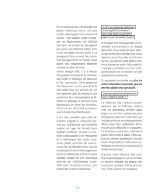 82
Y a t’il un risque de participer
à ces appels à communs
pour des acteurs qui font
exactement la même chose ?
Il pourrait être envisageable de fu-
sionner les activités si le champ
d’actions et les objectifs sont iden-
tiques entre deux entreprises. Mais
dans le cas où il y a des similitudes
fortes, les acteurs sont plutôt invi-
tés à mettre en avant leurs spécifi-
cités pour travailler sur leur com-
plémentarité en se basant sur des
ressources communes.
En reprenant cette idée que plus les
acteurs travaillent ensemble, plus ils
peuvent affiner leur spécificité.
Quelle proposition d’évolution
pour l’appel à projet ?
La sélection des startups accom-
pagnées par la Fabrique évolue
vers un processus inverse dans
lequel ce sont les startups les plus
impliquées dans les communs qui
vont recevoir un accompagnement
dédié pour leur permettre d’être
encore plus efficaces et engagées.
La sélection serait alors réalisée à
posteriori et non à priori. Cette ap-
proche permet également d’ouvrir
tout le dispositif (infrastructure nu-
mérique et rencontres physiques) à
toutes les startups.
A priori, cette sélection des star-
tups à accompagner est perfectible
et restera délicate au regard des
communs quelque soit le proces-
sus. C’est un point de vigilance.
fet, en mutualisant, ces entreprises
payent beaucoup moins cher que
si elles développent ces ressources
seules. Pour autant, l’acte d’enga-
ger un financement est difficile
tant que les autres ne s’engagent
pas aussi. La méthode testée avec
l’outil cobudget devrait aider à ce
passage à l’acte, au sens où chacun
voit l’engagement de l’autre mais
garde son engagement financier
comme un droit de vote.
 Pour chaque défi, il y a besoin
d’une personne ressource connais-
sant bien le domaine en question
et les communs. Cette personne
doit être assez neutre pour faire le
lien entre tous les acteurs de cet
éco-système afin de répondre aux
questions des entrepreneurs et fa-
ciliter le passage à l’action d’une
dynamique de mise en commun.
Cet acteur est clé, il doit aussi avoir
une compétence d’animation.
Il est très probable que cette dé-
marche d’appels à communs ini-
tiée par la Fabrique des Mobilités
amène ce type de travail dans
d’autres secteurs. Inviter les ac-
teurs à mutualiser, à se rencontrer
et à développer des outils com-
muns plutôt qu’à être en concur-
rence est un véritable enjeu dans le
numérique, là où le développement
d’une infrastructure et d’une masse
critique autour de ces nouveaux
services est difficilement acces-
sible pour de petits acteurs, voir
même des acteurs nationaux.
 