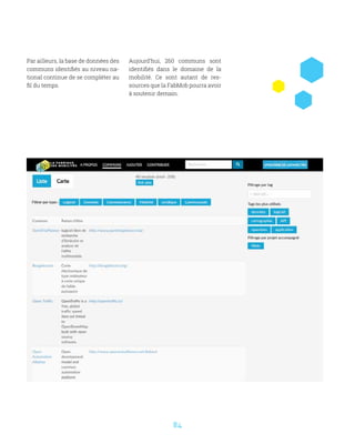 84
Par ailleurs, la base de données des
communs identifiés au niveau na-
tional continue de se compléter au
fil du temps.
Aujourd’hui, 260 communs sont
identifiés dans le domaine de la
mobilité. Ce sont autant de res-
sources que la FabMob pourra avoir
à soutenir demain.
 