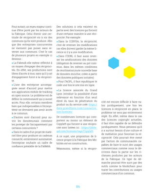 86
Pour autant, un enjeu majeur conti-
nue d’être porté par les acteurs de
la Fabrique. Celui d’avoir une cer-
titude de réciprocité vis à vis des
communs qu’ils vont produire. Afin
que des entreprises concurrentes
ne viennent pas puiser sans re-
verser aux communs. C’est le cas
de plusieurs projets en exemple ci
dessous :
 La Fabmob elle même réfléchit à
un moyen d’engager des réciproci-
tés. En effet, ses productions sont
libres d’accès à tous, sans qu’il y ait
d’engagement forcé à la réciproci-
té.
 L’une des entreprise accompa-
gnée serait d’accord pour mettre
son application mobile de tracking
en open source. Le problème est de
définir la communauté qui y aurait
accès. Pour elle, certains membres
bien que indispensables à l’écosys-
tème ne devraient pas avoir accès
à ce commun.
 D’autres sont d’accord pour ou-
vrir les données,mais comment
les protéger de l’accaparement par
certains concurrents ?
 Dans le cadre d’un projet de maté-
riel libre pour produire un cadenas
connecté, entièrement automatisé,
l’entreprise souhaite un cadre de
confiance préalable de la FabMob.
Des solutions à cela existent en
partie avec des licences qui forcent
d’une certaine manière à une réci-
procité. Par exemple :
 Dans la CCBYSA, la réciprocité,
c’est de reverser les modifications
car elles doivent garder la même li-
cence si il y a une modification.
 Dans l’ODBL il faut aussi rever-
ser les améliorations des données
(obligation de reverser au pot com-
mun, dans les mêmes conditions
de réutilisation,toute nouvelle base
de données enrichie, créée à partir
des données publiques initiales)
 Pour l’’AGPL, il faut republiquer le
code une fois le site mis en ligne.
 La licence associée du Grand
Lyon introduit la possibilité d’une
redevance en fonction d’un seuil
élevé du taux de pénétration du
produit ou du service créé: https://
data.grandlyon.com/connaitre-
nos-licences/
De nombreuses licences qui com-
portent au moins un élément de
Copyleft qui forcent à une récipro-
cité sont listées ici : https://tldrle-
gal.com/licenses/tags/Copyleft
À ce sujet, une proposition de li-
cence propre à la Fabrique des Mo-
bilités est en construction..
Néanmoins, même si la récipro-
cité est encore difficile à faire va-
loir juridiquement, une fois les
licences à réciprocité en place, le
problème ne sera pas entièrement
réglé. En effet, même dans le cas
des licences copyright actuelles,
il faut être capable de se défendre
juridiquement. Nous pensons qu’il
y a surtout besoin d’une culture et
de médiation pour favoriser la ré-
ciprocité. Cela pourrait être mené
par l’action de communautés ca-
pables de faire le suivi des usages
commerciaux comme nous le dé-
crivons dans la partie sur les ri-
chesses produites par les acteurs
de la Fabrique. Ce type de dé-
marche pourrait être suivi par des
outils comme la blockchain pour
tracer les contributions ou usages
commerciaux d’un commun.
 