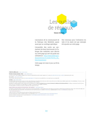 87
Les outils
de réseaux
L’animation de la communauté de
la Fabrique des Mobilités passe
aussi par un outillage spécifique.
L’ensemble des outils qui per-
mettent de faire fonctionner la Fa-
brique des mobilités sont décrits
sur cette page qui sert de guide aux
utilisateurs : http://wiki.lafabrique-
desmobilites.fr/wiki/Outils_de_
fonctionnement
Cette page est mise à jour au fil du
temps.
Des tutoriaux pour l’utilisation du
wiki et du slack ont par exemple
été ajoutés sur cette page.
Simon Sarazin
 