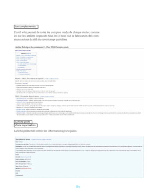 89
Les comptes rendu
L’outil wiki permet de créer les comptes rendu de chaque atelier, comme
ici sur les ateliers organisés tous les 2 mois sur la fabrication des com-
muns autour du défi du covoiturage quotidien.
La fiche profil
d’une organisation
La fiche permet de rentrer les informations principales.
 