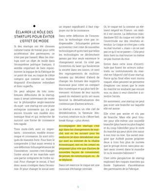9
Éclairer le rôle des
startups pour éviter
l’effet de mode
Si des startups ont été choisies
comme trame de travail pour cette
accélération des partenaires, ce
n’est pas par hasard. Mais les star-
tups sont un objet de mode dans
l’écosystème politique français, il
semble important de bien reposi-
tionner la logique de la Fabrique de
ce point de vue, au risque de n’être
compris que comme un énième
dispositif d’incubation redondant
et donc superflu.
On peut adopter de très nom-
breuses définitions de la startup,
mais il serait intéressant de rester
sur la philosophie anglo-saxonne
du sujet : une startup est une jeune
entreprise innovante qui n’a pas
encore trouvée son modèle éco-
nomique final et qui recherche de
surcroit une forme de croissance
très rapide.
Trois mots-clefs sont ici impor-
tants  : innovation, modèle écono-
mique et croissance. Ils sont intri-
qués de manière forte. Pour bien le
comprendre il faut aussi revenir à
une définition Schumpetérienne de
l’innovation : innover c’est changer
l’ordre social et les marchés sont
une partie intégrante de l’ordre so-
cial. Pour changer le social, il faut
donc aussi s’intégrer dans l’écono-
mie. Et pour changer le social avec
un impact significatif, il faut s’ap-
puyer sur de la croissance.
Dans cette définition de l’innova-
tion, la technologie n’est pas in-
dispensable  ; Schumpeter précise
qu’inventer c’est créer de nouvelles
technologies et qu’en tant que telles
les technologies ne déclenchent
jamais par leur seule existence le
changement social. Ce n’est pas
l’invention du laser qui bouleverse
la société dans ses loisirs, ce sont
des regroupements de multina-
tionales qui décident d’abord de
changer les formats des supports
musicaux pour créer un compact
disc numérique et qui plus tard de-
viennent victimes de leur succès
quand ils réalisent qu’ils ont aussi
favorisé la dématérialisation des
contenus par d’autres acteurs…
La startup a ainsi un rôle clef de
déstabilisation, la fameuse des-
truction créatrice ou le « Move fast;
break things. » plus récent.
Accompagner des startups c’est
agir dans les changements de mar-
ché, soit en les suivant pour les
renforcer (et donc déstabiliser ceux
qui sont au sommet de la chaîne
économique), soit en les créant en
proposant plus vite que d’autres de
nouvelles façons de consommer,
de penser, de communiquer, ou… de
se déplacer.
Dans cet exercice le risque est une
monnaie d’échange centrale.
Or, le risque est lu comme un élé-
ment négatif en France ; en réali-
té il est neutre. La définition stan-
dardisée ISO du risque est celle de
l’incertitude sur des résultats at-
tendus. Le risque ce n’est pas « cela
va mal tourner », mais « on ne sait
pas ce qu’il va se passer ». Cela peut
donc bien ou mal tourner ou même
ne pas tourner du tout.
Entrer dans cette zone d’incerti-
tude que fuient les acteurs indus-
triels ou institutionnels du mar-
ché est l’objectif clef d’une startup.
Parce qu’au final elles vont moins
risquer, elles peuvent se permettre
d’explorer ces zones que le reste
du marché ne souhaite pas encore
voir, ou dont il veut chercher à in-
terdire l’accès.
Dit autrement, une startup ne peut
pas scier une branche sur laquelle
elle est assise.
Elle n’est pas assise et n’a pas
de branche. Mais elle peut trou-
ver pour elle-même une nouvelle
branche (plus haute ou plus fragile)
et du coup l’identifier pour le reste
du marché qui peut alors s’en saisir
à son tour ou non. Qui aurait ima-
giné que AirBnB puisse proposer
deux à trois fois plus de nuitées
que le groupe Accor, sans pour au-
tant avoir investi dans le moindre
lit ou le moindre bâtiment ?
C’est cette perspective de startup
explorant des risques marchés qui
fonde l’opération d’accélération
des partenaires de la Fabrique.
 