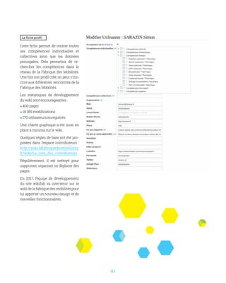 91
La fiche profil
Cette fiche permet de rentrer toutes
ses compétences individuelles et
collectives ainsi que les données
principales. Cela permettra de re-
chercher les compétences dans le
réseau de la Fabrique des Mobilités.
Une fois son profil créé, on peut s’ins-
crire aux différentes rencontres de la
Fabrique des Mobilités.
Les statistiques de développement
du wiki sont encourageantes :
 400 pages
 18 389 modifications
 170 utilisateurs enregistrés
Une charte graphique a été mise en
place à minima sur le wiki.
Quelques règles de base ont été pro-
posées dans l’espace contributeurs :
http://wiki.lafabriquedesmobilites.
fr/wiki/Le_coin_des_contributeurs
Régulièrement, il est nettoyé pour
supprimer, organiser ou déplacer des
pages.
En 2017, l’équipe de développement
du site wikifab va intervenir sur le
wiki de la fabrique des mobilités pour
lui apporter un nouveau design et de
nouvelles fonctionnalités.
 