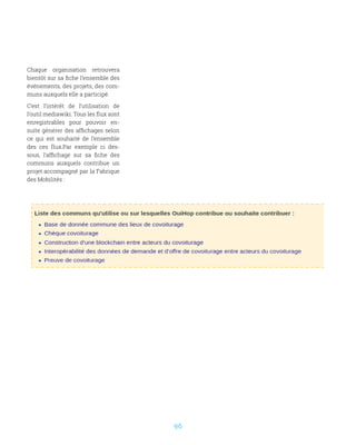 96
Chaque organisation retrouvera
bientôt sur sa fiche l’ensemble des
événements, des projets, des com-
muns auxquels elle a participé.
C’est l’intérêt de l’utilisation de
l’outil mediawiki. Tous les flux sont
enregistrables pour pouvoir en-
suite générer des affichages selon
ce qui est souhaité de l’ensemble
des ces flux.Par exemple ci des-
sous, l’affichage sur sa fiche des
communs auxquels contribue un
projet accompagné par la Fabrique
des Mobilités :
 