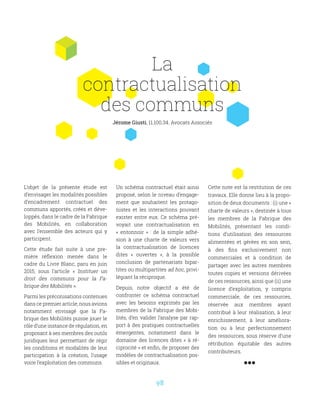 98
L’objet de la présente étude est
d’envisager les modalités possibles
d’encadrement contractuel des
communs apportés, créés et déve-
loppés, dans le cadre de la Fabrique
des Mobilités, en collaboration
avec l’ensemble des acteurs qui y
participent.
Cette étude fait suite à une pre-
mière réflexion menée dans le
cadre du Livre Blanc, paru en juin
2015, sous l’article «  Instituer un
droit des communs pour la Fa-
brique des Mobilités ».
Parmi les préconisations contenues
dans ce premier article, nous avions
notamment envisagé que la Fa-
brique des Mobilités puisse jouer le
rôle d’une instance de régulation, en
proposant à ses membres des outils
juridiques leur permettant de régir
les conditions et modalités de leur
participation à la création, l’usage
voire l’exploitation des communs.
Un schéma contractuel était ainsi
proposé, selon le niveau d’engage-
ment que souhaitent les protago-
nistes et les interactions pouvant
exister entre eux. Ce schéma pré-
voyait une contractualisation en
«  entonnoir  »  : de la simple adhé-
sion à une charte de valeurs vers
la contractualisation de licences
dites «  ouvertes  », à la possible
conclusion de partenariats bipar-
tites ou multipartites ad hoc, privi-
légiant la réciproque.
Depuis, notre objectif a été de
confronter ce schéma contractuel
avec les besoins exprimés par les
membres de la Fabrique des Mobi-
lités, d’en valider l’analyse par rap-
port à des pratiques contractuelles
émergentes, notamment dans le
domaine des licences dites « à ré-
ciprocité » et enfin, de proposer des
modèles de contractualisation pos-
sibles et originaux.
Cette note est la restitution de ces
travaux. Elle donne lieu à la propo-
sition de deux documents : (i) une «
charte de valeurs », destinée à tous
les membres de la Fabrique des
Mobilités, présentant les condi-
tions d’utilisation des ressources
alimentées et gérées en son sein,
à des fins exclusivement non
commerciales et à condition de
partager avec les autres membres
toutes copies et versions dérivées
de ces ressources, ainsi que (ii) une
licence d’exploitation, y compris
commerciale, de ces ressources,
réservée aux membres ayant
contribué à leur réalisation, à leur
enrichissement, à leur améliora-
tion ou à leur perfectionnement
des ressources, sous réserve d’une
rétribution équitable des autres
contributeurs.
La
contractualisation
des communs
Jérome Giusti, 11.100.34. Avocats Associés
 
