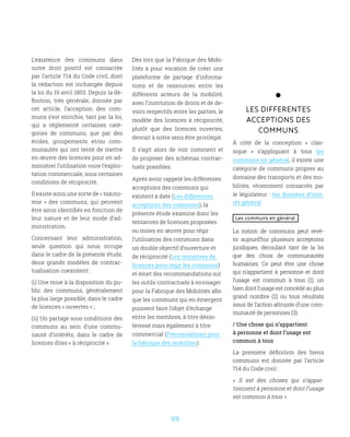 99
L’existence des communs dans
notre droit positif est consacrée
par l’article 714 du Code civil, dont
la rédaction est inchangée depuis
la loi du 19 avril 1803. Depuis la dé-
finition, très générale, donnée par
cet article, l’acception des com-
muns s’est enrichie, tant par la loi,
qui a réglementé certaines caté-
gories de communs, que par des
écoles, groupements et/ou com-
munautés qui ont tenté de mettre
en œuvre des licences pour en ad-
ministrer l’utilisation voire l’exploi-
tation commerciale, sous certaines
conditions de réciprocité.
Il existe ainsi une sorte de « taxino-
mie  » des communs, qui peuvent
être ainsi identifiés en fonction de
leur nature et de leur mode d’ad-
ministration.
Concernant leur administration,
seule question qui nous occupe
dans le cadre de la présente étude,
deux grands modèles de contrac-
tualisation coexistent :
(i) Une mise à la disposition du pu-
blic des communs, généralement
la plus large possible, dans le cadre
de licences « ouvertes » ;
(ii) Un partage sous conditions des
communs au sein d’une commu-
nauté d’intérêts, dans le cadre de
licences dites « à réciprocité ».
Dès lors que la Fabrique des Mobi-
lités a pour vocation de créer une
plateforme de partage d’informa-
tions et de ressources entre les
différents acteurs de la mobilité,
avec l’institution de droits et de de-
voirs respectifs entre les parties, le
modèle des licences à réciprocité,
plutôt que des licences ouvertes,
devrait à notre sens être privilégié.
Il s’agit alors de voir comment et
de proposer des schémas contrac-
tuels possibles.
Après avoir rappelé les différentes
acceptions des communs qui
existent à date (Les differentes
acceptions des communs), la
présente étude examine donc les
tentatives de licences proposées
ou mises en œuvre pour régir
l’utilisation des communs dans
un double objectif d’ouverture et
de réciprocité (Les tentatives de
licences pour regir les communs)
et émet des recommandations sur
les outils contractuels à envisager
pour la Fabrique des Mobilités afin
que les communs qui en émergent
puissent faire l’objet d’échange
entre les membres, à titre désin-
téressé mais également à titre
commercial (Préconisations pour
la fabrique des mobilites).
LES DIFFERENTES
ACCEPTIONS DES
COMMUNS
À côté de la conception «  clas-
sique  » s’appliquant à tous les
communs en général, il existe une
catégorie de communs propres au
domaine des transports et des mo-
bilités, récemment consacrés par
le législateur : les données d’inté-
rêt général
Les communs en général
La notion de communs peut revê-
tir aujourd’hui plusieurs acceptions
juridiques, découlant tant de la loi
que des choix de communautés
humaines. Ce peut être une chose
qui n’appartient à personne et dont
l’usage est commun à tous (1), un
bien dont l’usage est concédé au plus
grand nombre (2) ou tous résultats
issus de l’action altruiste d’une com-
munauté de personnes (3).
/ Une chose qui n’appartient
à personne et dont l’usage est
commun à tous
La première définition des biens
communs est donnée par l’article
714 du Code civil :
«  Il est des choses qui n’appar-
tiennent à personne et dont l’usage
est commun à tous ».
 